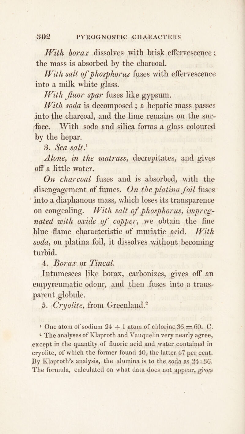 With borax dissolves with brisk effervescence ; the mass is absorbed by the charcoal. With salt of phosphorus fuses with effervescence into a milk white glass. With fluor spar fuses like gypsum. With soda is decomposed ; a hepatic mass passes into the charcoal, and the lime remains on the sur- face. With soda and silica forms a glass coloured by the hepar. 3. Sea salt.1 Alone, in the matrass, decrepitates, and gives off a little water. On charcoal fuses and is absorbed, with the disengagement of fumes. On the platina foil fuses into a diaphanous mass, which loses its transparence on congealing. With salt of phosphorus, impreg- nated with oxide of copper, we obtain the fine blue flame characteristic of muriatic acid. With soda, on platina foil, it dissolves without becoming turbid. 4. Borax or Tincal. Intumesces like borax, carbonizes, gives off an empyreumatic odour, and then fuses into a trans- parent globule. 5. Cryolite, from Greenland.2 1 One atom of sodium 24 + 1 atom of chlorine 36 = 60. C. 2 The analyses of Klaproth and Vauquelin very nearly agree, except in the quantity of fluoric acid and water contained in cryolite, of which the former found 40, the latter 47 per cent. By Klaproth’s analysis, the alumina is to the soda as 24: 36. The formula, calculated on what data does not appear, gives