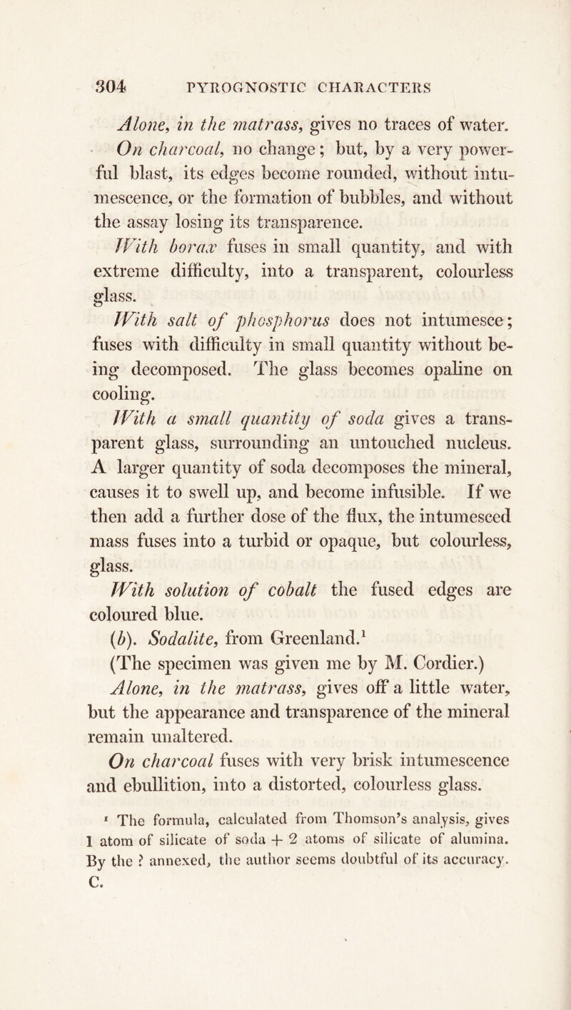 Alone, in the matrass, gives no traces of water. On charcoal, no change ; but, by a very power- ful blast, its edges become rounded, without intu- mescence, or the formation of bubbles, and without the assay losing its transparence. With borax fuses in small quantity, and with extreme difficulty, into a transparent, colourless glass. With salt of phosphorus does not intumesce; fuses with difficulty in small quantity without be- ing decomposed. The glass becomes opaline on cooling. With a small quantity of soda gives a trans- parent glass, surrounding an untouched nucleus. A larger quantity of soda decomposes the mineral, causes it to swell up, and become infusible. If we then add a further dose of the dux, the intumesced mass fuses into a turbid or opaque, but colourless, glass. With solution of cobalt the fused edges are coloured blue. (b). Sod alite, from Greenland.1 (The specimen was given me by M. Cordier.) Alone, in the matrass, gives off a little water, but the appearance and transparence of the mineral remain unaltered. On charcoal fuses with very brisk intumescence and ebullition, into a distorted, colourless glass. * The formula, calculated from Thomson’s analysis, gives 1 atom of silicate of soda -f- 2 atoms of silicate of alumina. By the ? annexed, the author seems doubtful of its accuracy. C.
