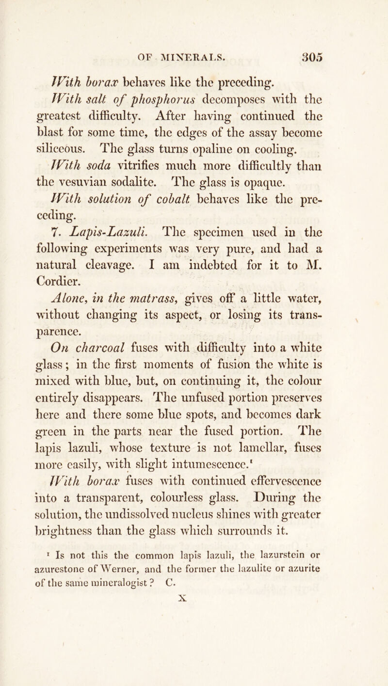 With borax behaves like the preceding. With salt of phosphorus decomposes with the greatest difficulty. After having continued the blast for some time, the edges of the assay become siliceous. The glass turns opaline on cooling. With soda vitrifies much more difficultly than the vesuvian sodalite. The glass is opaque. With solution of cobalt behaves like the pre- ceding. 7. Lapis-Lazuli. The specimen used in the following experiments was very pure, and had a natural cleavage. I am indebted for it to M. Cordier. Alone, in the matrass, gives off a little water, without changing its aspect, or losing its trans- parence. On charcoal fuses with difficulty into a white glass ; in the first moments of fusion the white is mixed with blue, but, on continuing it, the colour entirely disappears. The unfused portion preserves here and there some blue spots, and becomes dark green in the parts near the fused portion. The lapis lazuli, whose texture is not lamellar, fuses more easily, with slight intumescence.1 With borax fuses with continued effervescence into a transparent, colourless glass. During the solution, the undissolved nucleus shines with greater brightness than the glass which surrounds it. 1 Is not this the common lapis lazuli, the lazurstein or azurestone of Werner, and the former the lazulite or azurite of the same mineralogist ? C. X