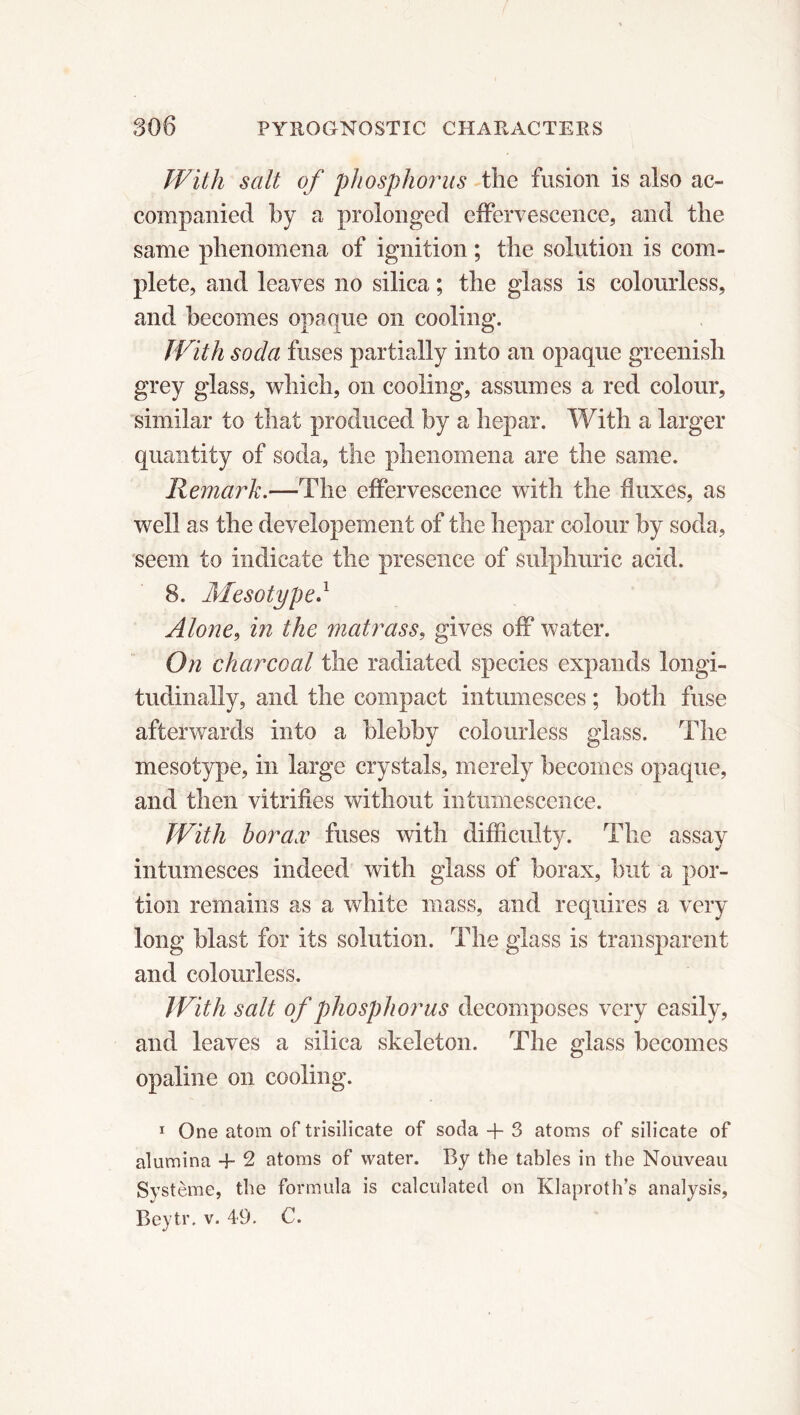 With salt of phosphorus the fusion is also ac- companied by a prolonged effervescence, and the same phenomena of ignition ; the solution is com- plete, and leaves no silica ; the glass is colourless, and becomes opaque on cooling. With soda fuses partially into an opaque greenish grey glass, which, on cooling, assumes a red colour, similar to that produced by a hepar. With a larger quantity of soda, the phenomena are the same. Remark.—The effervescence with the fluxes, as well as the developement of the hepar colour by soda, seem to indicate the presence of sulphuric acid. 8. Mesotype.1 Alone, in the matrass, gives off water. On charcoal the radiated species expands longi- tudinally, and the compact intumesces ; both fuse afterwards into a blebby colourless glass. The mesotype, in large crystals, merely becomes opaque, and then vitrifies without intumescence. With borax fuses with difficulty. The assay intumesces indeed with glass of borax, but a por- tion remains as a white mass, and requires a very long blast for its solution. The glass is transparent and colourless. With salt of phosphorus decomposes very easily, and leaves a silica skeleton. The glass becomes opaline on cooling. 1 One atom of trisilicate of soda + 3 atoms of silicate of alumina + 2 atoms of water. By the tables in the Nouveau Système, the formula is calculated on Klaproth’s analysis,