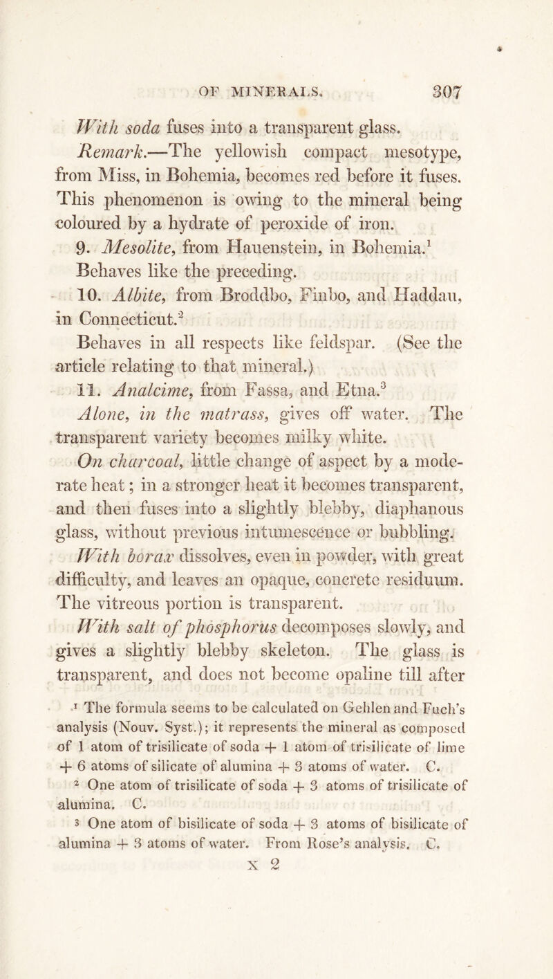 With soda fuses into a transparent glass. Remark,—The yellowish compact mesotype, from Miss, in Bohemia, becomes red before it fuses. This phenomenon is owing to the mineral being coloured by a hydrate of peroxide of iron. 9- Mesolite, from Hauenstein, in Bohemia.1 Behaves like the preceding. 10. Alhite, from Broddbo, Finbo, and Haddau, in Connecticut.2 Behaves in all respects like feldspar. (See the article relating to that mineral.) 11. Analcime, from Fas sa, and Etna.3 Alone, in the matrass, gives off water. The transparent variety becomes milky white. On charcoal, little change of aspect by a mode- rate heat ; in a stronger heat it becomes transparent, and then fuses into a slightly blebby, diaphanous glass, without previous intumescence or bubbling. With borax dissolves, even in powder, with great difficulty, and leaves an opaque, concrete residuum. The vitreous portion is transparent. With salt of phosphorus decomposes slowly, and gives a slightly blebby skeleton. The glass is transparent, and does not become opaline till after 1 The formula seems to be calculated on Gehlenand Fuclfs analysis (Nouv. Syst.); it represents the mineral as composed of 1 atom of trisilicate of soda + 1 atom of trisilicate of lime + 6 atoms of silicate of alumina + 3 atoms of water. C. 2 One atom of trisilicate of soda -f- 3 atoms of trisilicate of alumina. C. 3 One atom of bisilicate of soda + 3 atoms of bisilicate of alumina -f- 3 atoms of water. From Rose’s analysis. C. x c2