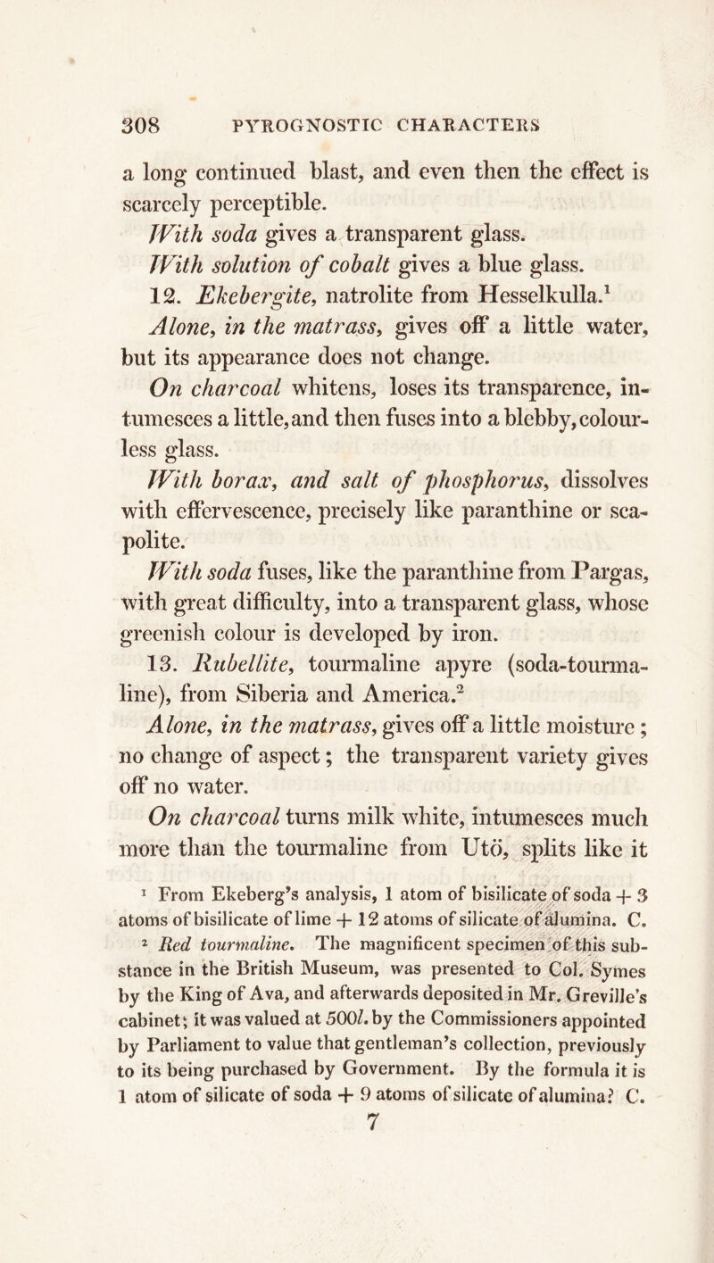 a long continued blast, and even then the effect is scarcely perceptible. With soda gives a transparent glass. With solution of cobalt gives a blue glass. 12. Ekebergite, natrolite from Hesselkulla.1 Alone, in the matrass, gives off a little water, but its appearance does not change. On charcoal whitens, loses its transparence, in- tumesces a little, and then fuses into a blebby, colour- less glass. With borax, and salt of phosphorus, dissolves with effervescence, precisely like paranthine or sca- polite. With soda fuses, like the paranthine from Pargas, with great difficulty, into a transparent glass, whose greenish colour is developed by iron. 13. Rubellite, tourmaline apyre (soda-tourma- line), from Siberia and America.2 Alone, in the matrass, gives off a little moisture ; no change of aspect ; the transparent variety gives off no water. On charcoal turns milk white, intumesces much more than the tourmaline from Utö, splits like it 1 From Ekeberg’s analysis, 1 atom of bisilicate of soda -f 3 atoms of bisilicate of lime + 12 atoms of silicate of alumina. C. 2 Red tourmaline. The magnificent specimen of this sub- stance in the British Museum, was presented to Col. Symes by the King of Ava, and afterwards deposited in Mr. Greville’s cabinet1, it was valued at 500/. by the Commissioners appointed by Parliament to value that gentleman’s collection, previously to its being purchased by Government. By the formula it is 1 atom of silicate of soda + 9 atoms of silicate of alumina? C. 7