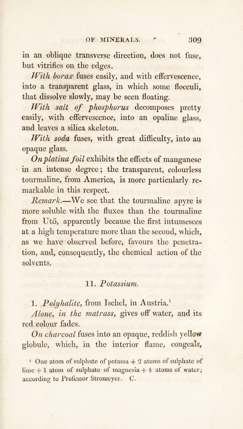 in an oblique transyerse direction, does not fuse, but vitrifies on the edges. With borax fuses easily, and with effervescence, into a transparent glass, in which some floeculi, that dissolve slowly, may be seen floating. With salt of phosphorus decomposes pretty easily, with effervescence, into an opaline glass, and leaves a silica skeleton. With soda fuses, with great difficulty, into an opaque glass. On platina foil exhibits the effects of manganese in an intense degree; the transparent, colourless tourmaline, from America, is more particularly re- markable in this respect. Remark.—We see that the tourmaline apyre is more soluble with the fluxes than the tourmaline from Utö, apparently because the first intumesces at a high temperature more than the second, which, as we have observed before, favours the penetra- tion, and, consequently, the chemical action of the solvents. 11. Potassium. 1. Polyhalite, from Iscliel, in Austria.1 Alone, in the matrass, gives off water, and its red colour fades. On charcoal fuses into an opaque, reddish yellow globule, which, in the interior flame, congeals, 1 One atom of sulphate of potassa -f 2 atoms of sulphate of lime + 1 atom of sulphate of magnesia -h 4? atoms of water ; according to Professor Stronjeyer. C,