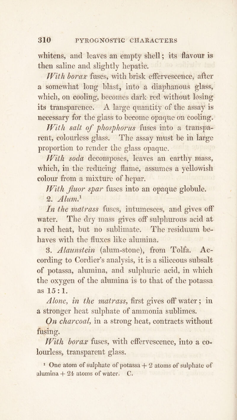 whitens, and leaves an empty shell ; its flavour is then saline and slightly hepatic. With borax fuses, with brisk effervescence, after a somewhat long blast, into a diaphanous glass, which, on cooling, becomes dark red without losing its transparence. A large quantity of the assay is necessary for the glass to become opaque on cooling. With salt of phosphorus fuses into a transpa- rent, colourless glass. The assay must be in large proportion to render the glass opaque. With soda decomposes, leaves an earthy mass, which, in the reducing flame, assumes a yellowish colour from a mixture of hepar. With fluor spar fuses into an opaque globule. 2. Alumd In the matrass fuses, intumesces, and gives off* water. The dry mass gives off sulphurous acid at a red heat, but no sublimate. The residuum be- haves with the fluxes like alumina. 3. Alaunstein (alum-stone), from Tolfa. Ac- cording to Cordier’s analysis, it is a siliceous subsalt of potassa, alumina, and sulphuric acid, in which the oxygen of the alumina is to that of the potassa as 15 :1. Alone, in the matrass, first gives off water; in a stronger heat sulphate of ammonia sublimes. On charcoal, in a strong heat, contracts without fusing. With borax fuses, with effervescence, into a co- lourless, transparent glass. 1 One atom of sulphate of potassa + 2 atoms of sulphate of alumina + 24 atoms of water, C.