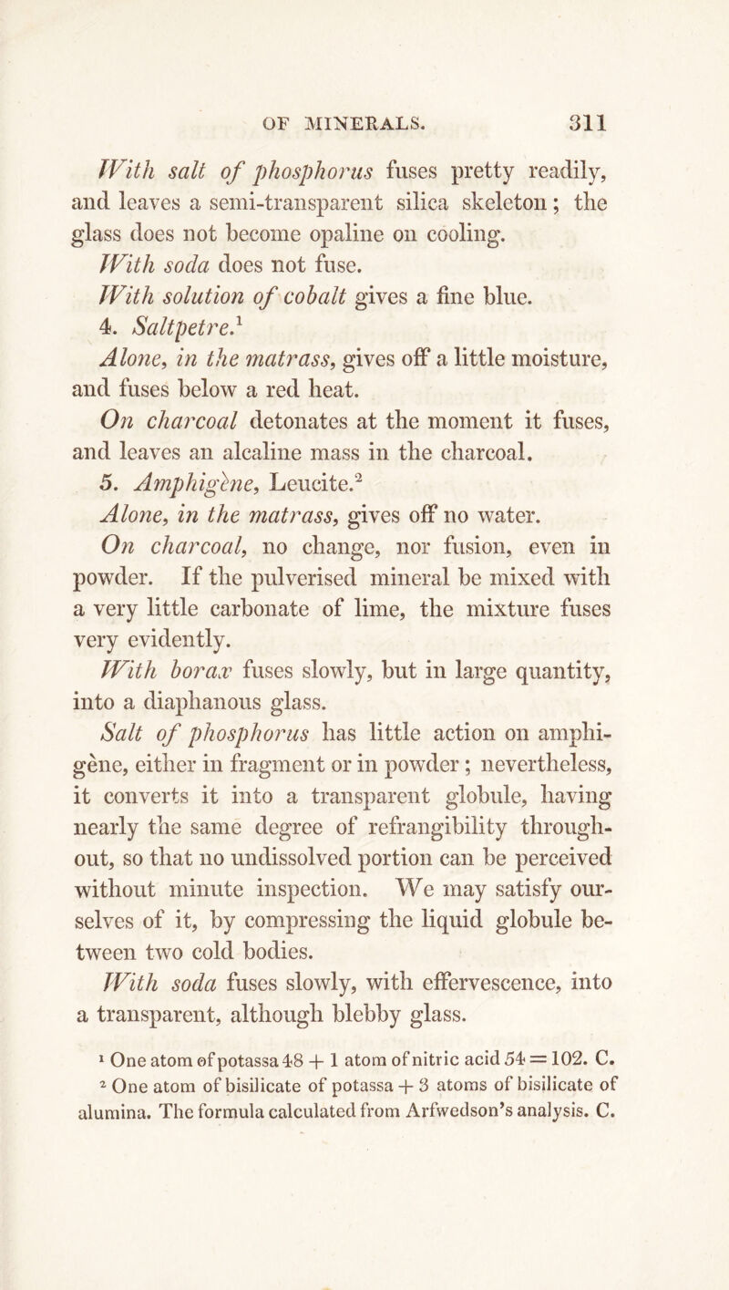 With salt of phosphorus fuses pretty readily, and leaves a semi-transparent silica skeleton ; the glass does not become opaline on cooling. With soda does not fuse. With solution of cobalt gives a fine blue. 4. Saltpetre} Alone, in the matrass, gives off a little moisture, and fuses below a red heat. On charcoal detonates at the moment it fuses, and leaves an alcaline mass in the charcoal. 5. Amphighie, Leueite.2 Alone, in the matrass, gives off no water. On charcoal, no change, nor fusion, even in powder. If the pulverised mineral be mixed with a very little carbonate of lime, the mixture fuses very evidently. With borax fuses slowly, but in large quantity, into a diaphanous glass. Salt of phosphorus has little action on amphi- gène, either in fragment or in powder ; nevertheless, it converts it into a transparent globule, having nearly the same degree of refrangibility through- out, so that no undissolved portion can be perceived without minute inspection. We may satisfy our- selves of it, by compressing the liquid globule be- tween two cold bodies. With soda fuses slowly, with effervescence, into a transparent, although blebby glass. 1 One atom of potassa 18 -f 1 atom of nitric acid 54* = 102. C. 2 One atom of bisilicate of potassa + 3 atoms of bisilicate of alumina. The formula calculated from Arfwedson’s analysis. C.