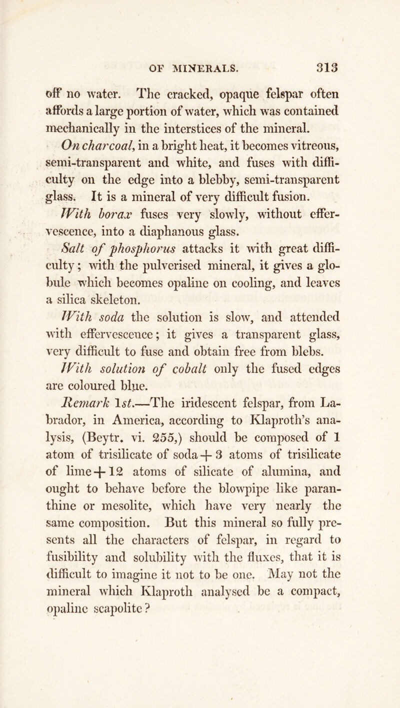 off no water. The cracked, opaque felspar often affords a large portion of water, which was contained mechanically in the interstices of the mineral. On charcoal, in a bright heat, it becomes vitreous, semi-transparent and white, and fuses with diffi- culty on the edge into a blebby, semi-transparent glass. It is a mineral of very difficult fusion. With borax fuses very slowly, without effer- vescence, into a diaphanous glass. Salt of phosphorus attacks it with great diffi- culty ; with the pulverised mineral, it gives a glo- bule which becomes opaline on cooling, and leaves a silica skeleton. With soda the solution is slow, and attended with effervescence ; it gives a transparent glass, very difficult to fuse and obtain free from blebs. With solution of cobalt only the fused edges are coloured blue. Remark 1st.—The iridescent felspar, from La- brador, in America, according to Klaproth’s ana- lysis, (Beytr. vi. 255,) should be composed of 1 atom of trisilicate of soda + 3 atoms of trisilicate of lime+ 12 atoms of silicate of alumina, and ought to behave before the blowpipe like paran- thine or mesolite, which have very nearly the same composition. But this mineral so fully pre- sents all the characters of felspar, in regard to fusibility and solubility with the fluxes, that it is difficult to imagine it not to be one. May not the mineral which Klaproth analysed be a compact, opaline scapolite?
