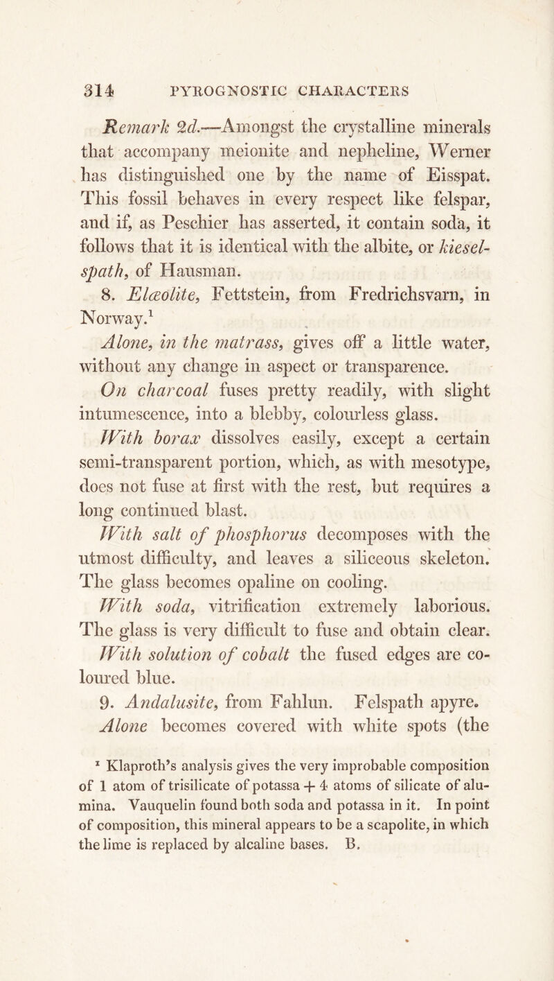 Remark Amongst the crystalline minerals that accompany meionite and nepheline, Werner has distinguished one by the name of Eisspat. This fossil behaves in every respect like felspar, and if, as Peschier has asserted, it contain soda, it follows that it is identical with the albite, or kiesel- spath, of Hausman. 8. Elœolite, Fettstein, from Fredrichsvarn, in Norway.1 Alone, in the matrass, gives off a little water, without any change in aspect or transparence. On charcoal fuses pretty readily, with slight intumescence, into a blebby, colourless glass. With borax dissolves easily, except a certain semi-transparent portion, which, as with mesotype, does not fuse at first with the rest, but requires a long continued blast. With salt of phosphorus decomposes with the utmost difficulty, and leaves a siliceous skeleton. The glass becomes opaline on cooling. With soda, vitrification extremely laborious. The glass is very difficult to fuse and obtain clear. With solution of cobalt the fused edges are co- loured blue. 9. Andalusite, from Fahlun. Felspath apyre. Alone becomes covered with white spots (the 1 Klaproth’s analysis gives the very improbable composition of 1 atom of trisilicate of potassa + 4 atoms of silicate of alu- mina. Vauquelin found both soda and potassa in it. In point of composition, this mineral appears to be a scapolite, in which the lime is replaced by alcaline bases. B.