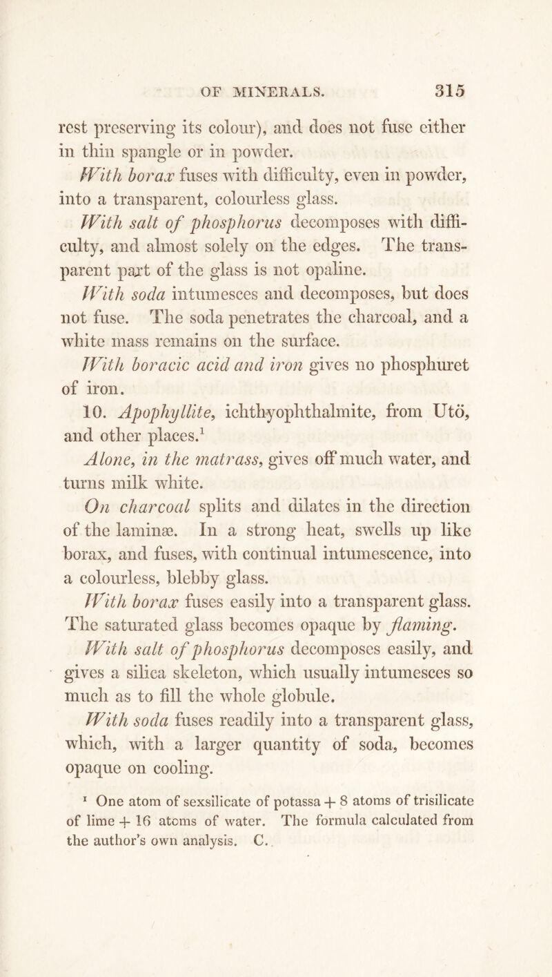 rest preserving its colour), and does not fuse either in thin spangle or in powder. With borax fuses with difficulty, even in powder, into a transparent, colourless glass. With salt of phosphorus decomposes with diffi- culty, and almost solely on the edges. The trans- parent pajt of the glass is not opaline. With soda intumesces and decomposes, but does not fuse. The soda penetrates the charcoal, and a white mass remains on the surface. With boracic acid and iron gives no phosphuret of iron. 10. Apophyllite, ichthyophthalmite, from Utö, and other places.1 Alone, in the matrass, gives off much water, and turns milk white. On charcoal splits and dilates in the direction of the laminæ. In a strong heat, swells up like borax, and fuses, with continual intumescence, into a colourless, blebby glass. With borax fuses easily into a transparent glass. The saturated glass becomes opaque by flaming. With salt of phosphorus decomposes easily, and gives a silica skeleton, which usually intumesces so much as to fill the whole globule. With soda fuses readily into a transparent glass, which, with a larger quantity of soda, becomes opaque on cooling. 1 One atom of sexsilicate of potassa + 8 atoms of trisilicate of lime -4- 16 atoms of water. The formula calculated from the author’s own analysis. C. /