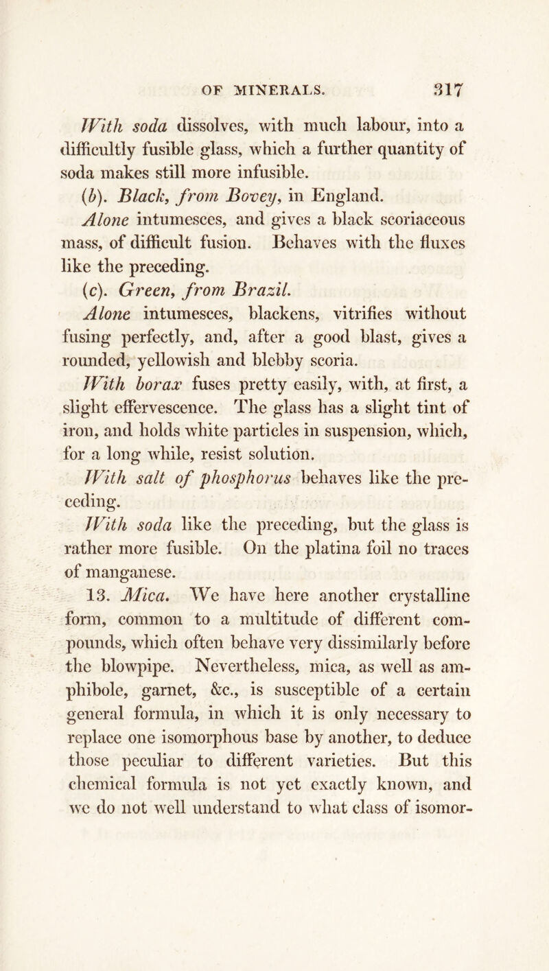 With soda dissolves, with much labour, into a difficultly fusible glass, which a further quantity of soda makes still more infusible. (.b). Black, from Bovey, in England. Alone intumesces, and gives a black scoriaceous mass, of difficult fusion. Behaves with the fluxes like the preceding. (c). Green, from Brazil. Alone intumesces, blackens, vitrifies without fusing perfectly, and, after a good blast, gives a rounded, yellowish and blebby scoria. With borax fuses pretty easily, with, at first, a slight effervescence. The glass has a slight tint of iron, and holds white particles in suspension, which, for a long while, resist solution. With salt of phosphorus behaves like the pre- ceding. JVith soda like the preceding, but the glass is rather more fusible. On the platina foil no traces of manganese. 13. Mica. We have here another crystalline * form, common to a midtitude of different com- pounds, which often behave very dissimilarly before the blowpipe. Nevertheless, mica, as well as am- phibole, garnet, &c., is susceptible of a certain general formula, in which it is only necessary to replace one isomorphous base by another, to deduce those peculiar to different varieties. But this chemical formula is not yet exactly known, and we do not well understand to what class of isomor-