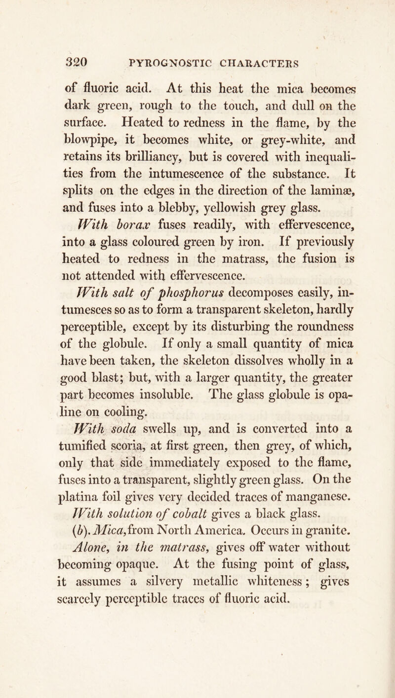 of fluoric acid. At this heat the mica becomes dark green, rough to the touch, and dull on the surface. Heated to redness in the flame, by the blowpipe, it becomes white, or grey-white, and retains its brilliancy, but is covered with inequali- ties from the intumescence of the substance. It splits on the edges in the direction of the laminæ, and fuses into a blebby, yellowish grey glass. With borax fuses readily, with effervescence, into a glass coloured green by iron. If previously heated to redness in the matrass, the fusion is not attended with effervescence. With salt of phosphorus decomposes easily, in- tumesces so as to form a transparent skeleton, hardly perceptible, except by its disturbing the roundness of the globule. If only a small quantity of mica have been taken, the skeleton dissolves wholly in a good blast; but, with a larger quantity, the greater part becomes insoluble. The glass globule is opa- line on cooling. With soda swells up, and is converted into a tumified scoria, at first green, then grey, of which, only that side immediately exposed to the flame, fuses into a transparent, slightly green glass. On the platina foil gives very decided traces of manganese. With solution of cobalt gives a black glass. (b). Mica, from North America. Occurs in granite. Alone, in the matrass, gives off water without becoming opaque. At the fusing point of glass, it assumes a silvery metallic whiteness ; gives scarcely perceptible traces of fluoric acid.