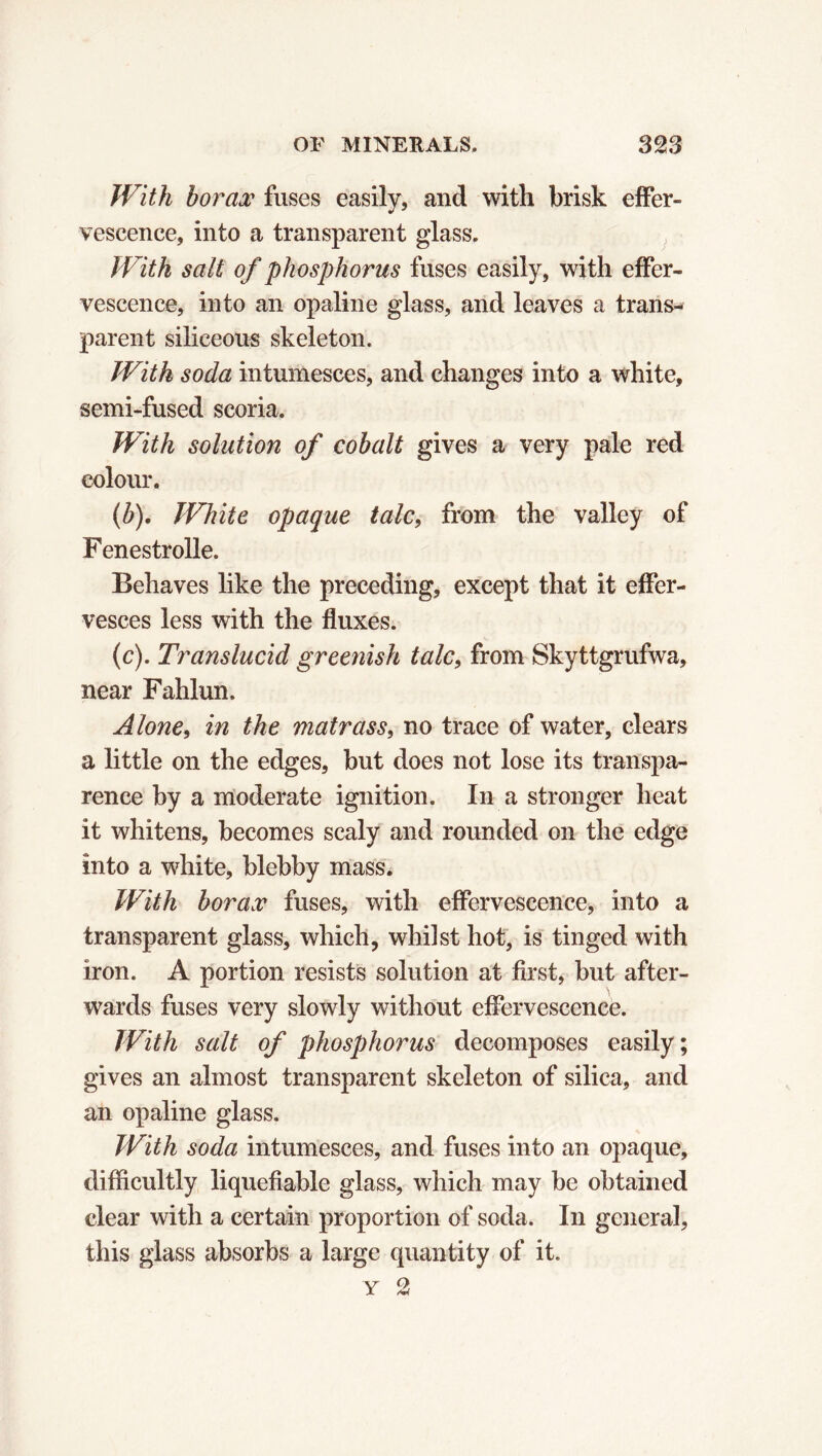 With borax fuses easily, and with brisk effer- vescence, into a transparent glass. With salt of phosphorus fuses easily, with effer- vescence, into an opaline glass, and leaves a trans- parent siliceous skeleton. With soda intumesces, and changes into a white, semi-fused scoria. With solution of cobalt gives a very pale red colour. (b) . White opaque talc, from the valley of Fenestrolle. Behaves like the preceding, except that it effer- vesces less with the fluxes. (c) . Translucid greenish talc, from Skyttgrufwa, near Fahlun. Alone, in the matrass, no trace of water, clears a little on the edges, but does not lose its transpa- rence by a moderate ignition. In a stronger heat it whitens, becomes scaly and rounded on the edge into a white, blebby mass. With borax fuses, with effervescence, into a transparent glass, which, whilst hot, is tinged with iron. A portion resists solution at first, but after- wards fuses very slowly without effervescence. With salt of phosphorus decomposes easily; gives an almost transparent skeleton of silica, and an opaline glass. With soda intumesces, and fuses into an opaque, difficultly liquefiable glass, which may be obtained clear with a certain proportion of soda. In general, this glass absorbs a large quantity of it.