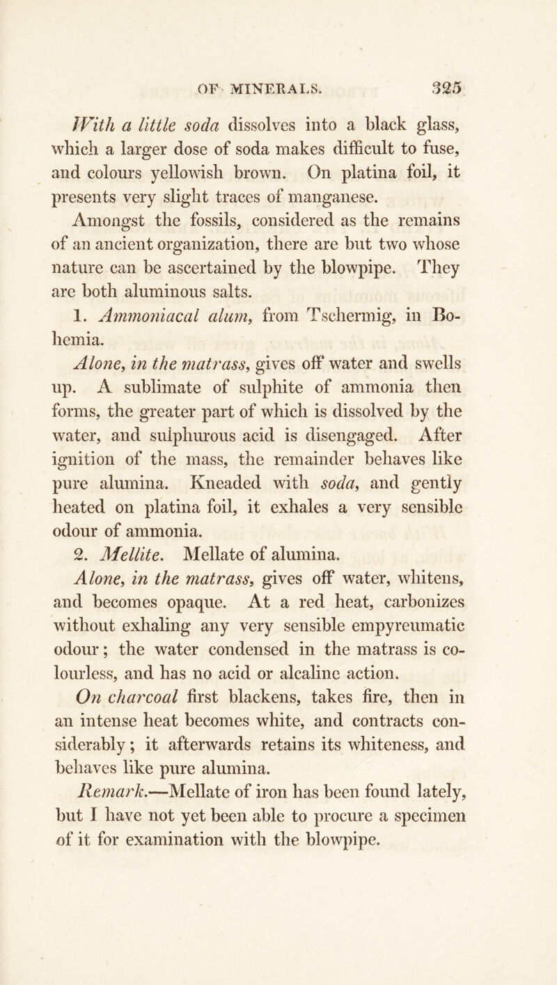 With a little soda dissolves into a black glass, which a larger dose of soda makes difficult to fuse, and colours yellowish brown. On platina foil, it presents very slight traces of manganese. Amongst the fossils, considered as the remains of an ancient organization, there are but two whose nature can be ascertained by the blowpipe. They are both aluminous salts. 1. Ammoniacal alum, from Tschermig, in Bo- hemia. Alone, in the matrass, gives off water and swells up. A sublimate of sulphite of ammonia then forms, the greater part of which is dissolved by the water, and sulphurous acid is disengaged. After ignition of the mass, the remainder behaves like pure alumina. Kneaded with soda, and gently heated on platina foil, it exhales a very sensible odour of ammonia. 2. Mellite. Mellate of alumina. Alone, in the matrass, gives off water, whitens, and becomes opaque. At a red heat, carbonizes without exhaling any very sensible empyreumatic odour ; the water condensed in the matrass is co- lourless, and has no acid or alcaline action. On charcoal first blackens, takes fire, then in an intense heat becomes white, and contracts con- siderably ; it afterwards retains its whiteness, and behaves like pure alumina. Remark.—Mellate of iron has been found lately, but I have not yet been able to procure a specimen of it for examination with the blowpipe.