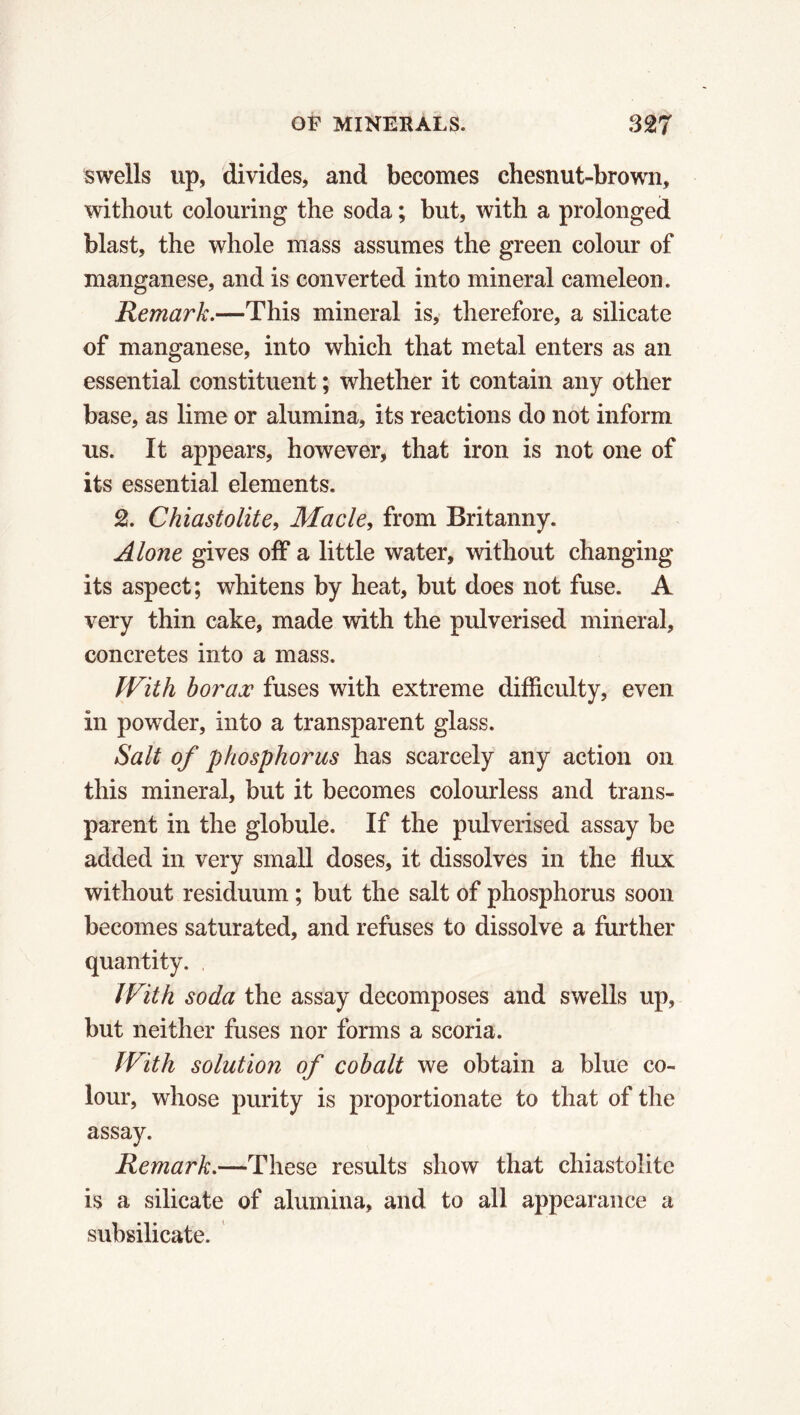 swells up, divides, and becomes chesnut-brown, without colouring the soda ; but, with a prolonged blast, the whole mass assumes the green colour of manganese, and is converted into mineral caméléon. Remark.—This mineral is, therefore, a silicate of manganese, into which that metal enters as an essential constituent ; whether it contain any other base, as lime or alumina, its reactions do not inform us. It appears, however, that iron is not one of its essential elements. 2. Chiastolite, Made, from Britanny. Alone gives off a little water, without changing its aspect; whitens by heat, but does not fuse. A very thin cake, made with the pulverised mineral, concretes into a mass. With borax fuses with extreme difficulty, even in powder, into a transparent glass. Salt of phosphorus has scarcely any action on this mineral, but it becomes colourless and trans- parent in the globule. If the pulverised assay be added in very small doses, it dissolves in the flux without residuum ; but the salt of phosphorus soon becomes saturated, and refuses to dissolve a further quantity. With soda the assay decomposes and swells up, but neither fuses nor forms a scoria. With solution of cobalt we obtain a blue co- lour, whose purity is proportionate to that of the assay. Remark.—These results show that chiastolite is a silicate of alumina, and to all appearance a subsilicate.