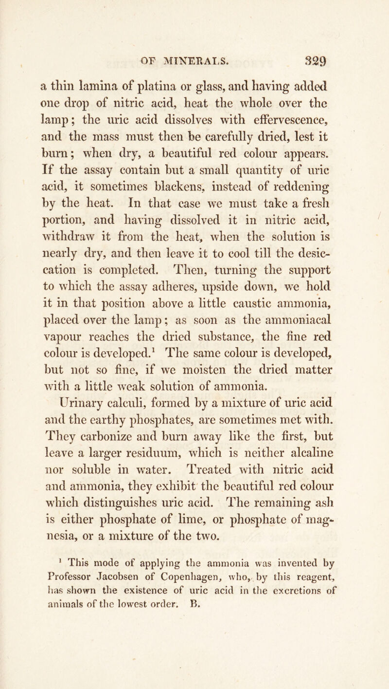 a thin lamina of platina or glass, and having added one drop of nitric acid, heat the whole over the lamp ; the uric acid dissolves with effervescence, and the mass must then be carefully dried, lest it bum; when dry, a beautiful red colour appears. If the assay contain but a small quantity of uric acid, it sometimes blackens, instead of reddening by the heat. In that case we must take a fresh portion, and having dissolved it in nitric acid, withdraw it from the heat, when the solution is nearly dry, and then leave it to cool till the desic- cation is completed. Then, turning the support to which the assay adheres, upside down, we hold it in that position above a little caustic ammonia, placed over the lamp ; as soon as the ammoniacal vapour reaches the dried substance, the fine red colour is developed.1 The same colour is developed, but not so fine, if we moisten the dried matter with a little weak solution of ammonia. Urinary calculi, formed by a mixture of uric acid and the earthy phosphates, are sometimes met with. They carbonize and burn away like the first, but leave a larger residuum, which is neither alcaline nor soluble in water. Treated with nitric acid and ammonia, they exhibit the beautiful red colour which distinguishes uric acid. The remaining ash is either phosphate of lime, or phosphate of mag- nesia, or a mixture of the two. 1 This mode of applying the ammonia was invented by Professor Jacobsen of Copenhagen, who, by this reagent, has shown the existence of uric acid in the excretions of animals of the lowest order. B.