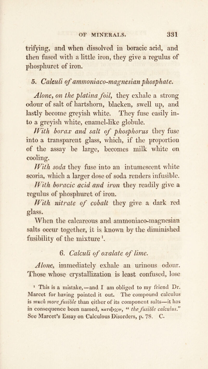 t trifying, and when dissolved in boracic acid, and then fused with a little iron, they give a regulus of phosphuret of iron. 5. Calculi of ammoniaco-magnesian phosphate. Alone, on the platina foil, they exhale a strong odour of salt of hartshorn, blacken, swell up, and lastly become greyish white. They fuse easily in- to a greyish white, enamel-like globule. With borax and salt of phosphorus they fuse into a transparent glass, which, if the proportion of the assay be large, becomes milk white on cooling. With soda they fuse into an intumescent white scoria, which a larger dose of soda renders infusible. With boracic acid and iron they readily give a regulus of phosphuret of iron. With nitrate of cobalt they give a dark red glass. When the calcareous and ammoniaco-magnesian salts occur together, it is known by the diminished fusibility of the mixturel. 6. Calculi of oxalate of lime. Alone, immediately exhale an urinous odour. Those whose crystallization is least confused, lose 1 This is a mistake,—and I am obliged to my friend Dr. Marcet for having pointed it out. The compound calculus is much more fusible than either of its component salts—it has in consequence been named, Kxrs^o^vy “ the fusible calculus See Marcet’s Essay on Calculous Disorders, p. 78. C.