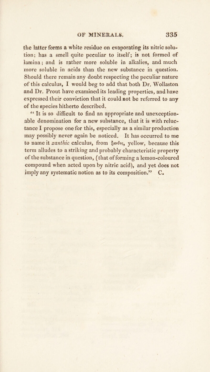 the latter forms a white residue on evaporating its nitric solu- tion; has a smell quite peculiar to itself; is not formed of lamina ; and is rather more soluble in alkalies, and much more soluble in acids than the new substance in question. Should there remain any doubt respecting the peculiar nature of this calculus, I would beg to add that both Dr. Wollaston and Dr. Prout have examined its leading properties, and have expressed their conviction that it could not be referred to any of the 6pecies hitherto described. “ It is so difficult to find an appropriate and unexception- able denomination for a new substance, that it is with reluc- tance I propose one for this, especially as a similar production may possibly never again be noticed. It has occurred to me to name it xanthic calculus, from |ecv0öe, yellow, because this term alludes to a striking and probably characteristic property of the substance in question, ( that of forming a lemon-coloured compound when acted upon by nitric acid), and yet does not imply any systematic notion as to its composition.’’ C•