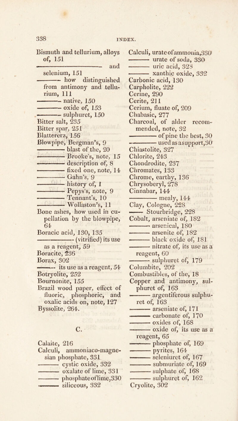 Bismuth and tellurium, alloys of, 151 — - and selenium, 151 ————- how distinguished from antimony and tellu- rium, 111 * *—■ native, 150 —- oxide of, 153 -—-•—— sulphuret, 150 Bitter salt, 235 Bitter spar, 251 Blattererz, 156 Blowpipe, Bergman’s, 9 — — blast of the, 20 «— Brooke’s, note, 15 — description of, 8 fixed one, note, lé Gahn’s, 9 ——— history of, 1 Fepys’s, note, 9 — Tennant’s, 10 « —— Wollaston’s, 11 Bone ashes, how used in cu- pellation by the blowpipe, 64 Boracic acid, 130, 135 (vitrified) its use as a reagent, 59 Boracite, 236 Borax, 302 — its use as a reagent, 54 Botryolite, 252 Bournonite, 155 Brazil wood paper, effect of fluoric, phosphoric, and oxalic acids on, note, 127 Byssolite, 264. C. Calaite, 216 Calculi, ammoniaco-magne- sian phosphate, 331 — cystic oxide, 332 — oxalate of lime, 331 * phosphate of lime,330 ——■ siliceous, 332 Calculi, urate ofammonia,330 — urate of soda, 330 -——- uric acid, 328 ■ — xanthic oxide, 332 Carbonic acid, 130 Carpholite, 222 Cerine, 290 Cerite, 211 Cerium, fluate of, 209 Chabasic, 277 Charcoal, of alder recom- mended, note, 32 — of pine the best, 30 —— usedasasupport,30 Chiastolite, 327 Chlorite, 243 Chondrodite, 237 Chromates, 133 Chrome, earthy, 136 Chrysoberyl, 278 Cinnabar, 144 mealy, 144 Clay, Cologne, 228 — Stourbridge, 228 Cobalt, arseniate of, 182 — arsenical, 180 ——— arsenite of, 182 — black oxide of, 181 ———- nitrate of, its use as a reagent, 60 —■—— sulphuret of, 179 Columbite, 202 Combustibles, of the, 18 Copper and antimony, sul- phuret of, 163 —— argentiferous sulphu- ret of, 163 « arseniate of, 171 ——- carbonate of, 170 ■ - -— oxides of, 168 — oxide of, its use as a reagent, 65 —phosphate of, 169 pyrites, 164 *——— seleniuret of, 167 •——— submuriate of, 169 —- sulphate of, 168 -— sulphuret of, 162 Cryolite, 302