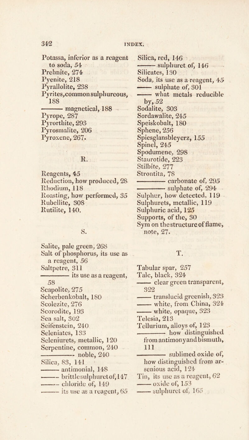 Potassa, inferior as a reagent to soda, 54 Prehnite, 274 Pyenite, 218 Pyrallolite, 238 Py rites,common sulphureous, 188 — magnetical, 188 Pyrope, 287 Pyrorthite, 293 Pyrosmalite, 206 Pyroxene, 267. R. Reagents, 4-5 Reduction, how produced, 28 Rhodium, 118 Roasting, how performed, 35 Rubellite, 308 Ilutilite, 140. S. Salite, pale green, 268 Salt of phosphorus, its use as a reagent, 56 Saltpetre, 311 » —— its use as a reagent, 58 Scapolite, 275 Scherbenkobalt, 180 Scolezite, 276 Scorodite, 193 Sea salt, 302 Seifenstein, 240 Seleniates, 133 Seleniurets, metallic, 120 Serpentine, common, 240 noble, 240 Silica, 83, 141 antimonial, 148 ■ — b ri ttle sul ph u re t o f, 147 .——— chloride of, 149 - its use as a reagent, 65 Silica, red, 146 sulphuret of, 146 Silicates, 130 Soda, its use as a reagent, 45 ——- sulphate of, 301 what metals reducible by, 52 Sodalite, 303 Sordawalite, 245 Speiskobalt, 180 Sphene, 256 Spiesglansbleyerz, 155 Spinel, 245 Spodumene, 298 Staurotide, 223 Stilbite, 277 Strontita, 78 — carbonate of, 295 sulphate of, 294 Sulphur, how detected, 119 Sulphurets, metallic, 119 Sulphuric acid, 125 Supports, of the, 30 Sym on the structure of flame, note, 27. T. Tabular spar, 257 Talc, black, 324 clear green transparent, 322 ■——■ transiucid greenish, 323 .——- white, from China, 324 ——— white, opaque, 323 Telesia, 213 Tellurium, alloys of, 123 . how distinguished from antimonyand bismuth, 111 ■ —— sublimed oxide of, how distinguished from ar- senious acid, 124- Tin, its use as a reagent, 62 oxide of, 153 — sulphuret of, 165