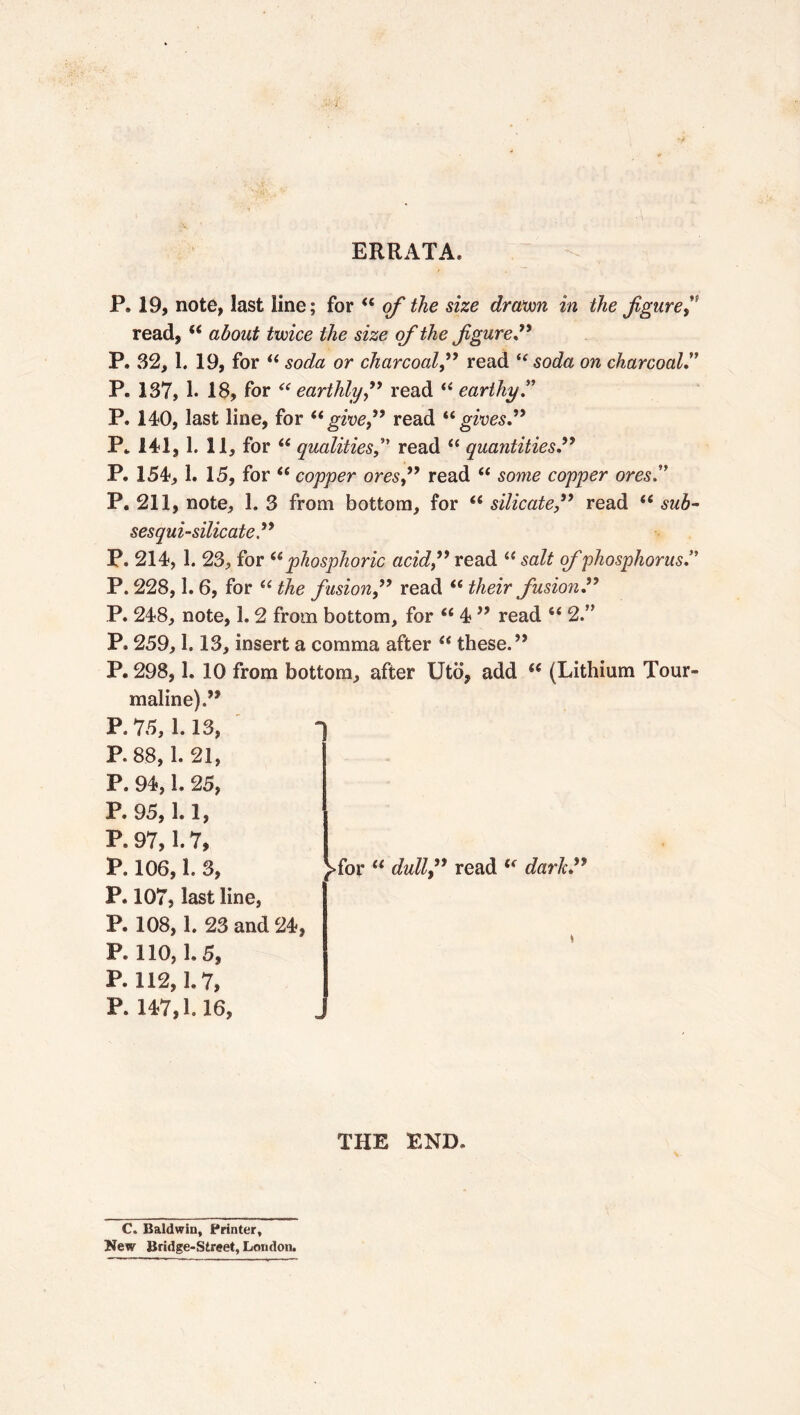 ERRATA. P. 19, note, last line; for “ of the size drawn in the figure,” read, “ about twice the size of the figure” P. 32, 1. 19, for “ soda or charcoal,” read i( soda on charcoal” P. 137, 1. 18, for “earthly,” read “ earthy” P. 140, last line, for “give,” read “gives.” P. 141,1. 11, for “ qualitiesread “ quantities” P. 154, 1. 15, for “ copper ores,” read “ some copper ores.” P. 211, note, 1. 3 from bottom, for “ silicate,” read “ sub- ses qui-silicate” P. 214, 1. 23, for “phosphoric acid,” read “ salt of phosphorus ” P. 228,1.6, for “ the fusion,” read “ their fusion ” P. 248, note, 1.2 from bottom, for “ 4 ” read 6< 2” P. 259,1.13, insert a comma after “ these.” P. 298, h 10 from bottom, after Utö, add “ (Lithium Tour- maline).” P. 75, 1.13, P. 88, 1. 21, P. 94,1. 25, P. 95, 1.1, P. 97,1.7, P. 106,1. 3, 1 >for u dull,” read “ dark” P. 107, last line, P. 108, 1. 23 and 24, P. 110, 1. 5, P.112,1.7, P. 147,1.16, THE END. C. Baldwin, Printer, New Bridge-Street, London.