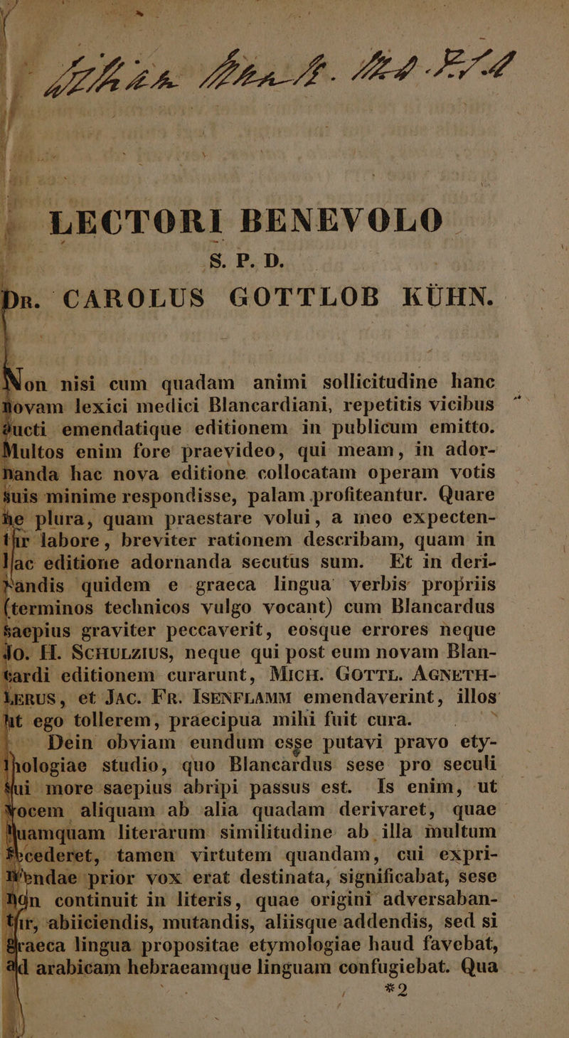 .S. P. D. CAROLUS GOTTLOB KÜHN. JXon nisi cum quadam animi sollicitudine hanc Aovam lexici medici Blancardiani, repetitis vicibus $ucti - emendatique editionem. in publicum emitto. Multos enim fore praevideo, qui meam, in ador- handa hac nova editione collocatam operam votis suis minime respondisse, palam profiteantur. Quare he plura, quam praestare volui, a ineo expecten- tür labore, breviter rationem describam, quam in llac editione adornanda secutus sum. — Et in deri- Fandis quidem e graeca lingua verbis propriis fterminos technicos vulgo vocant) cum Blancardus Saepius graviter peccaverit, eosque errores neque E E SCHULZIUS, neque qui post eum novam Blan- E Doitouvup curarunt, MicH. GorrL. AGNETH- | Dein -obviam eundum esge puneb pravo dis H Dologiae studio, quo Blancardus sese pro seculi lluamquam literarum similitudine ab illa inultum fbcederet, tamen virtutem quandam, c cui expri- E. ondae prior vox erat destinata, significabat, sese dn continuit in literis, quae origini adversaban- tir, abiiciendis, mutandis, aliisque addendis, sed si raeca lingua propositae etymologiae haud favebat, ] arabicam jj ssim linguam confugiebat. Qua 54 PEN