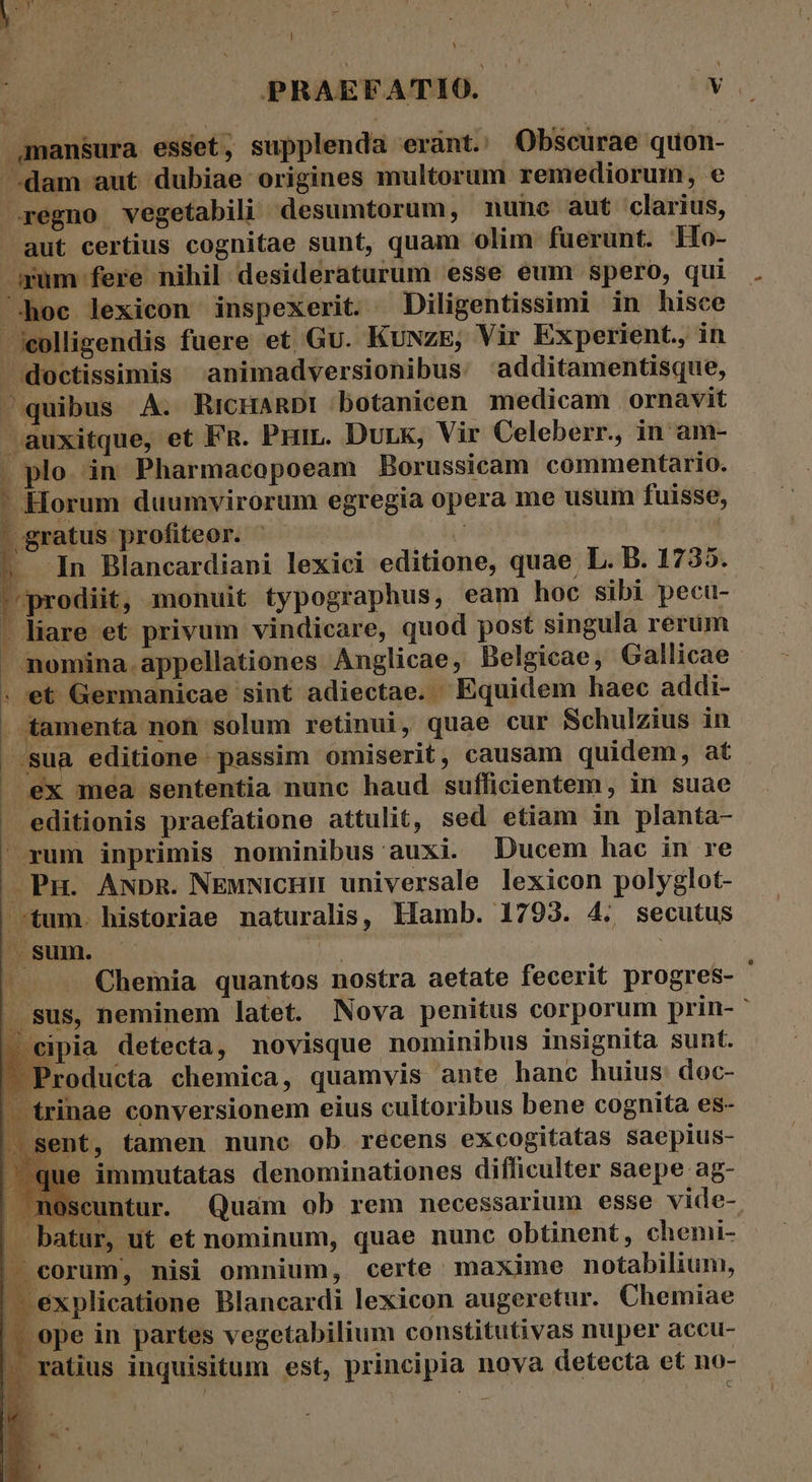 | D] Sad ; , i: PRAEFATIO. NS .amansura esset, supplenda eránt. Obscurae quon- dam aut dubiae origines multorum remediorum, e regno vegetabili desumtorum, mune aut clarius, aut certius cognitae sunt, quam olim fuerunt. llo- »um fere nihil desideraturum esse eum spero, qui hoc lexicon inspexerit. Diligentissimi in hisce colligendis fuere et Gu. KuNze, Vir Experient., in  doctissimis ^animadversionibus additamentisque, quibus A. RicHanDt botanicen. medicam |. ornavit auxitque, et FR. Prin. Dunk, Vir Celeberr., in am- . plo. in Pharmacopoeam Borussicam commentario. Horum duumvirorum egregia opera me usum fuisse, - gratus profiteor. ^ - | | ^. In Blancardiani lexiei editione, quae L. B. 1735. prodiit, monuit typographus, eam hoc sibi pecu- . liare et privum vindicare, quod post singula rerum . nomina appellationes Anglicae, Belgicae, Gallicae . et Germanicae sint adiectae. Equidem haec addi- . tamenta non solum retinui, quae cur Schulzius in /sua editione passim omiserit, causam quidem, at . ex mea sententia nunc haud sufficientem, in suae . editionis praefatione attulit, sed etiam in planta- / rum inprimis nominibus auxi. Ducem hac in re Pn. AwbR. NEMNicHH universale lexicon polyglot- tum. historiae naturalis, llamb. 1793. 4. secutus ^sum. Vu | | ; Chemia quantos nostra aetate fecerit progres- . sus, neminem latet. Nova penitus corporum prin- — eipia detecta, novisque nominibus insignita sunt. Producta chemica, quamvis ante hanc huius doc- -trinae conversionem eius cultoribus bene cognita es- | sent, tamen nunc ob. recens excogitatas saepius- immutatas denominationes difficulter saepe ag- noscuntur. Quam ob rem necessarium esse vide- . batur, ut et nominum, quae nunc obtinent, chemi- - corum, nisi omnium, certe. maxime notabilium, — éxplicatione Blancardi lexicon augeretur. Chemiae — epe in partes vegetabilium constitutivas nuper accu- - ratius inquisitum est, principia nova detecta et no-