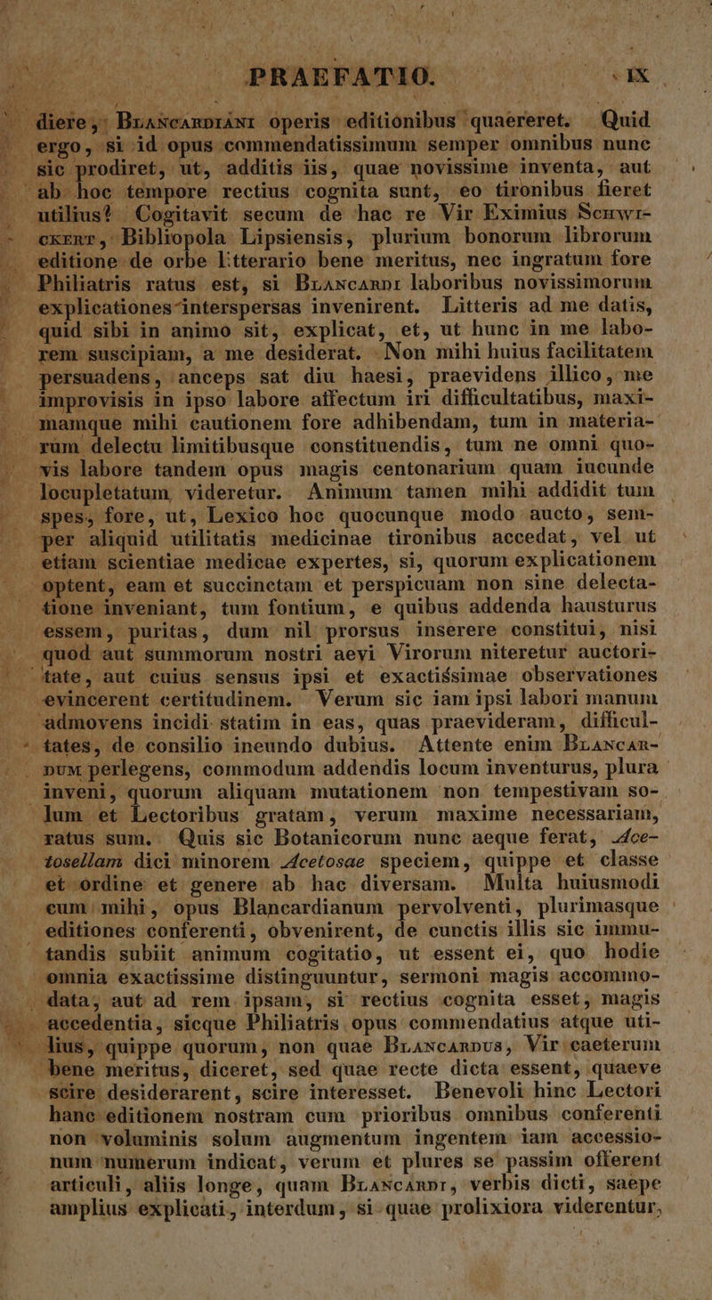 In 20h ; PRAEFATIO. M. Ek — diere,: BrascanpráNr operis editionibus quaereret. Quid . ergo, si id opus commendatissimum semper omnibus nunc . Sic prodiret, ut, additis iis, quae novissime inventa, aut ab hoc tempore rectius cognita sunt, eo tironibus fieret utilius? Cogitavit secum de hac re Vir Eximius Scmwr- ^ cxzmr, Bibliopola Lipsiensis, plurium bonorum librorum . editione de orbe L:tterario bene meritus, nec ingratum fore 1 — Philiatris ratus est, si Brawcanpr laboribus novissimorum —. explicationes-interspersas invenirent. Litteris ad me datis, | quid sibi in animo sit, explicat, et, ut hunc in me labo- ^b | rem suscipiam, a me desiderat. Non mihi huius facilitatem. .. persuadens, anceps sat diu haesi, praevidens illico , me ^ ámprovisis in ipso labore aifectum iri difficultatibus, maxi- . mamque mihi cautionem fore adhibendam, tum in materia- . rum delectu limitibusque constituendis, tum ne omni quo- - vis labore tandem opus magis centonarium quam iucunde . loeupletatum, videretur. Animum tamen mihi addidit tum -. spes, fore, ut, Lexico hoe quocunque modo aucto, sem- -. per aliquid utilitatis medicinae tironibus accedat, vel ut etiam scientiae medicae expertes, si, quorum explicationem —. e ptent, eam et succinctam et perspicuam non sine. delecta- ^ £ione inveniant, tum fontium, e quibus addenda hausturus essem, puritas, dum mil prorsus inserere constitui, nisi . quod aut summorum nostri aeyi Virorum niteretur auctori- / ^ Xtate, aut cuius sensus ipsi et exacti$simae observationes -evincerent certitudinem. ^ Verum sic iam ipsi labori manum -admovens incidi statim in eas, quas praevideram, difficul- - * fates, de consilio ineundo dubius. Attente enim Brawcan- |. pux perlegens, commodum addendis locum inventurus, plura - inveni, quorum aliquam mutationem non tempestivam so- - Jum et Lectoribus gratam, verum maxime necessariam, xatus sum.. Quis sic Botanicorum nunc aeque ferat, 2fce- tosellam dici minorem. 4cetosae speciem, quippe et classe et ordine et genere ab hac diversam. Multa buiusmodi cum mihi, opus Blancardianum pervolventi, plurimasque editiones conferenti, obvenirent, de cunctis illis sic immu- - tandis subiit animum cogitatio, ut essent ei, quo hodie emnia exactissime distinguuntur, sermoni magis accommo- , data; aut ad rem ipsam, si rectius cognita esset, magis -.. accedentia, sicque Philiatris opus commendatius atque uti- 7 ius, quippe quorum, non quae Brawcanpus, Vir caeterum bene meritus, diceret, sed quae recte dicta essent, quaeve -Seire desiderarent, scire interesset. Benevoli hinc Lectori hane editionem nostram cum prioribus omnibus conterenti non voluminis solum augmentum ingentem. iam accessio- num numerum indicat, verum et plures se passim offerent articuli, aliis longe, quam Brawcampr, verbis dicti, saepe amplius. explieati, interdum , si.quae prolixiora viderentur,