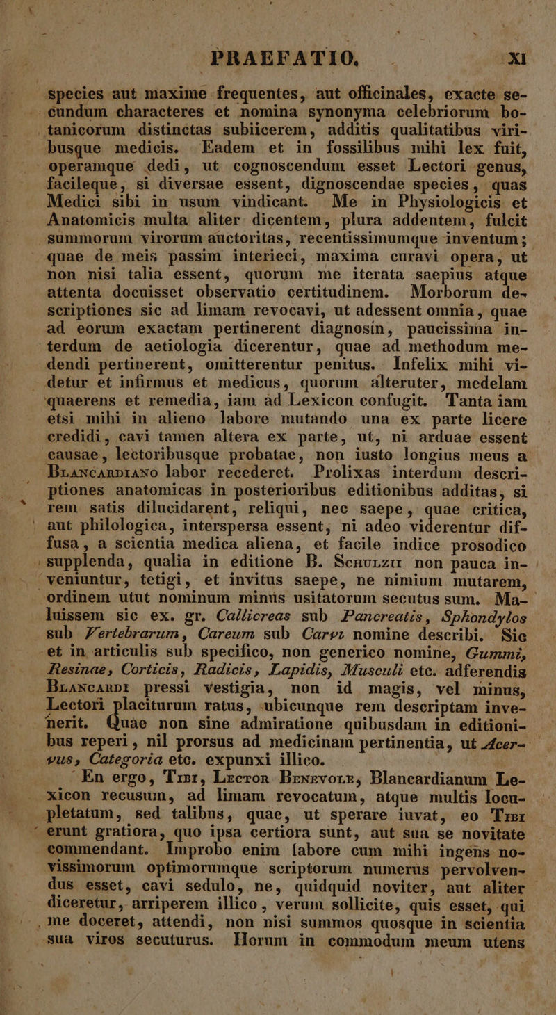 PRAEFATIO — —— x species aut maxime frequentes, aut officinales, exacte se- cundum characteres et nomina synonyma celebriorum bo- .tanicorum distinetas subiicerem, additis qualitatibus viri- operamque dedi, ut cognoscendum esset Lectori genus, faeileque, si diversae essent, dignoscendae species, quas Medici sibi in usum vindicant. Me in Physiologicis et Anatomicis multa aliter. dicentem, plura addentem, fulcit summorum virorum auctoritas, recentissimumque inventum ; quae de meis passim interieci, maxima curavi opera, ut non nisi talia essent, quorum me iterata saepius atque attenta docuisset observatio certitudinem. . Morborum de- scriptiones sic ad limam revocavi, ut adessent omnia , quae ad eorum exactam pertinerent diagnosin, paucissima in- terdum de aetiologia dicerentur, quae ad methodum me- dendi pertinerent, omitterentur penitus. Infelix mihi vi- detur et infirmus et medicus, quorum alteruter, medelam quaerens et remedia, iam ad Lexicon confugit. lanta iam etsi mihi in alieno labore mutando una ex parte licere credidi, cavi tamen altera ex parte, ut, ni arduae essent ecausae, lectoribusque probatae, non iusto longius meus a Brawcanpniawo labor recederet. Prolixas interdum descri- ptiones anatomicas in posterioribus editionibus additas, si rem satis dilucidarent, reliqui, nec saepe, quae critica, aut philologica, interspersa essent, ni adeo viderentur dif- fusa, a scientia medica aliena, et facile indice prosodico »supplenda, qualia in editione B. Scnurzu non pauca in- 'veniuntur, tetigi, et invitus saepe, ne nimium mutarem, ordinem utut nominum minus usitatorum secutus sum. Ma- luissem sic ex. gr. Ca/creas sub JPancreatis, Sphondylos sub Zertebrarum, Careum sub Care; nomine describi. Sic .et in articulis sub specifico, non generico nomine, Gumi, Resinae, Corticis, Radicis, Lapidis, Musculi etc. adferendis Brascanpr pressi vestigia, non id magis, vel minus, Lectori placiturum ratus, ubicunque rem descriptam inve- Quac non Sine admiratione quibusdam in editioni- bus reperi, nil prorsus ad medicinam pertinentia, ut 4cer- vus, Categoria etc. expunxi illico. | |. En ergo, 'Tis:, Lzcron Bzxsrvorz, Blaneardianum Le- Xicon recusum, ad limam revocatum, atque multis locu- pletatum, sed talibus, quae, ut sperare iuvat, eo Trsr erunt gratiora, quo ipsa certiora sunt, aut sua se novitate commendant. lmprobo enim íabore cum mihi ingens no- vissimorum optimorumque scriptorum numerus pervolven- . dus esset, cavi sedulo, ne, quidquid noviter, aut aliter - diceretur, arriperem illico, verum sollicite, quis esset, qui .sua viros secuturus. Horum in commodum meum utens !