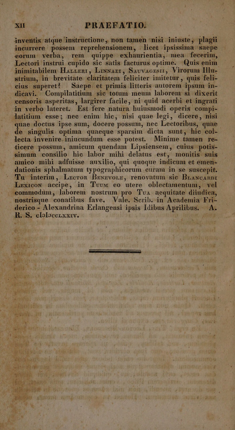 MEM PRAEFATIO. | inventis atque instructione ,, non tamen *nisi iniuste, plagii incurrere possem reprehensionem, . licet ipsissima saepe eorum. verba, rem quippe -exhaurientia, mea fecerim, Lectori instrui cupido sic satis facturus optime. Quis enim inimitabilem: Harrrnr, Lrxwazr, Savvacrsm, Virorum Illu- strium, in brevitate. claritatem feliciter imitetur, quis feli- cius superet? — Saepe et primis litteris autorem ipsum in-. dicavi. Compilatitium sie totum meum laborem si dixerit censoris asperitas, largirer facile, ni quid acerbi et ingrati - dàn verbo lateret. Est fere natura huiusmodi operis compi- Jatitium esse; nec enim hic, nisi quae legi, dicere, nisi quae:doctus ipse sum, docere possum, nec Lectoribus, quae de singulis optima quaeque sparsim dicta sunt, hic col- lecta invenire.iniucundum esse potest. Minime tamen re- ficere possum, amicum quendam Lipsiensem, cuius potis- simum consilio hic labor mihi delatus est, monitis suis amico mihi adfuisse auxilio, qui quoque indicum et emen- dationis sphalmatum typographicorum .euram in se suscepit. Tu interim,. Lzcron Bxzwzvonz, renovatum sic Brawcanpr Lzxicow accipe, in 'Tvvw eo utere oblectamentum, vel | | «commodum, laborem nostrum pro Tva aequitate diiudica, nostrisque conatibus fave. Vale. Scrib. in Academia Fri- derico - Alexandrina Erlangensi ipsis Idibus Aprilibus.- A. R. S. clolocenxxiv. | D otiam * | / [ a ; WM We ^9 91^ 83 à [ur T $ a adhi. 1 WIES cu ERE Go 1o i ^ My NOME. UNE LL aou AWO