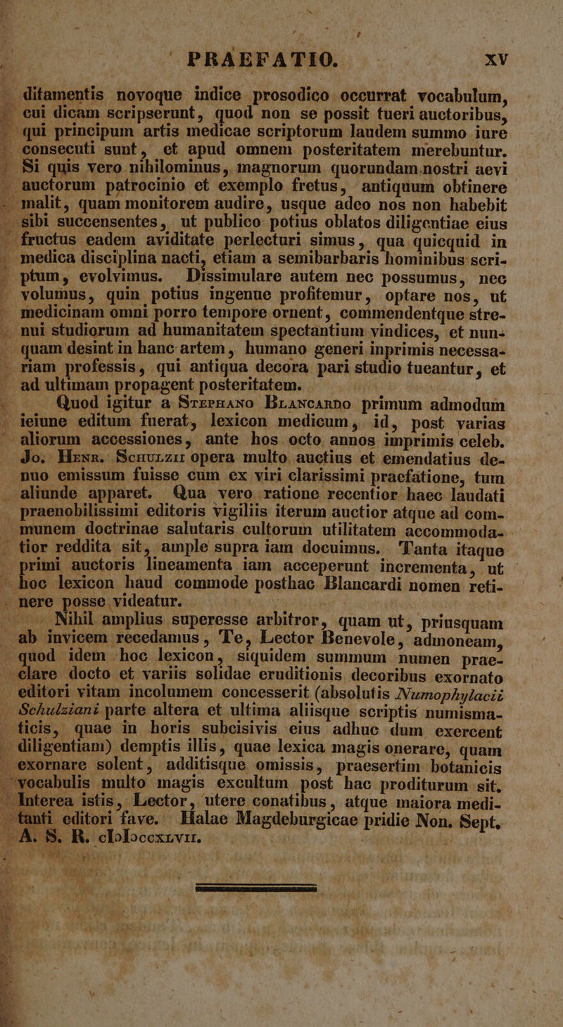 . ditamentis novoque indice prosodico occurrat vocabulum, ; eui dicam scripserunt, quod non se possit tueri auctoribus, - qui principum artis medicae scriptorum laudem summo iure : consecuti sunt, et apud omnem posteritatem merebuntur. .. Si quis vero nihilominus ,, magnorum. quorundam.nostri aevi . &amp;uctorum patrocinio et exemplo fretus, antiquum obtinere - malit, quam monitorem audire, usque adeo nos non habebit -. Sibi succensentes, ut publico: potius oblatos diligcutiae eius - fructus eadem aviditate perlecturi simus ,' qua quicquid in . medica disciplina nacti etiam a semibarbaris hominibus scri- . ptum, evolvimus. —Dissimulare autem nec possumus, nec . volumus, quin potius ingenue profitemur, optare nos, ut . medicinam omni porro tempore ornent, commendentque stre- . nui studiorum ad humanitatem spectantium vindices, et nun- |». quam desint in hanc artem , humano generi inprimis necessa- - riam professis, qui antiqua decora pari studio tueantur, et . ad ultimam propagent posteritatem. 3 Quod igitur a SrzegAwo Brawcanpo primum admodum . Peine editum fuerat, lexicon medicum, id, post varias HÁ . ' aliorum accessiones, ante hos octo annos imprimis celeb. Jo. Hzxna. Scnurzir opera multo. auctius et emendatius de- nuo emissum fuisse cum ex viri clarissimi praefatione, tum . aliunde apparet. Qua vero ratione recentior haec laudati | praenobilissimi editoris vigiliis iterum auctior atque ad com- . munem doctrinae salutaris cultorum utilitatem accommoda. - . tior reddita sit, ample supra iam docuimus. l'anta itaque . primi auctoris lineamenta iam acceperunt incrementa , . ut — hoc lexicon haud commode posthac Blancardi nomen reti- . nere posse videatur. A rade | | Nihil amplius superesse arbitror, quam ut, priusquam . üb invicem recedamus , 'Te, Lector Benevole, admoneam, . quod idem .hoc lexicon, siquidem summum numen prae- -elare docto et variis solidae eruditionis. decoribus exornato . editori vitam incolumem concesserit (absolutis NumopAylaciz . Schulziani parte altera et ultima aliisque scriptis numisma- — ficis, quae in horis subeisivis eius adhuc dum exercent - diligentiam) demptis illis, quae lexica magis onerare, quam .exornare solent, additisque omissis, praesertim botanicis voeabulis multo magis excultum. post hac proditurum sit. Interea istis, Lector, utere conatibus, atque maiora medi- tanti editori fave. Halae Magdeburgicae pridie Non. Sept. A | S. R. .clolocexrvi. | Yi TERCLMu deoneons 4 rt, bem ^ | AUbaler. Ko H . ) e : MP E—— e ——