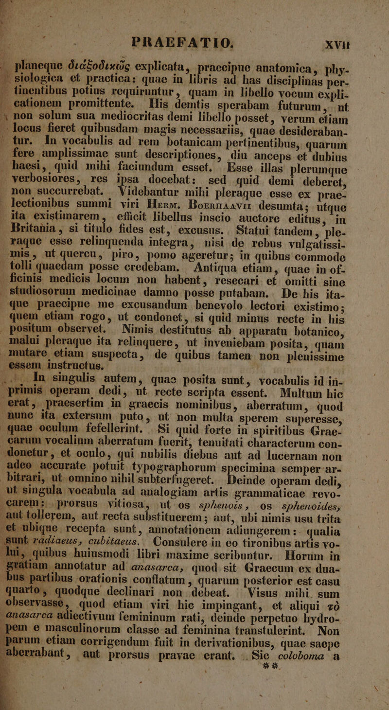 LET aCLEDT s UC. 0. MEABEATION —-.——— 0s ux — planeque ótéodtxcig explicata, praecipue anatomica, phy- .Siologiea et practica: quae in libris ad has disciplinas per- cationem promittente. His demtis sperabam futurum ,... ut L » fere amplissimae sunt descriptiones, diu anceps et dubius verbosiores, res ipsa docebat: sed quid demi deberet, non succurrebat. Videbantur mihi pleraque esse ex prae- lectionibus summi viri Hznw. Bornnaavir desumta; : utque ita existimarem, efücit libellus inscio auctore editus in raque esse relinquenda integra, nisi de rebus vulgatissi- x. studiosorum medicinae dammo posse putabam. De his ita- que praecipue me excusandum benevolo. lectori existimo; quem etiam rogo, ut condonet, si quid minus recte in his malui pleraque ita relinquere, ut inveniebam posita , quam essem instructus. .., ln singulis autem, quao posita sunt , vocabulis id iü- primis operam dedi, ut recte scripta essent. Multum hic mune ita extersum puto, ut non multa sperem superesse, quae oculum fefellerint. | Si quid forte in spiritibus Grae- carum vocalium aberratum fuerit, tenuitati characterum con- -donetur, et oculo, qui nubilis diebus aut ad lucernam non adeo accurate potuit typographorum specimina semper ar- bitrari, ut. omnino nihil subterfugeret. Deinde operam dedi, ut singula vocabula ad analogiam artis grammaticae revo- .earem: prorsus vitiosa, ut os spAenois, os sphenoides, aut tollerem, aut recta substituerem ; aut, ubi nimis usu trita et ubique. recepta sunt, annotationem adiungerem :- qualia Sunt radzaeus, cubitaeus.. Consulere in eo tironibus artis vo- . Jui, quibus huiusmodi libri maxime scribuntur. Horum in tiam annotatur ad anasarca, quod. sit Graecum ex dua- BM * bus partibus orationis conflatum , quarum posterior est casu quarto, quodque declinari non debeat. ^ Visus mihi. sum observasse, quod etiam viri hic impingant, et aliqui vó .anasarca adiectivum femininum rati, deinde perpetuo hydro- pem e maseulinorum classe ad feminina transtulerint. Non parum etiam corrigendum fuit in derivationibus, quae saepe aberrabant, aut prorsus pravae erant. . Sie ,Coloboma a * ^