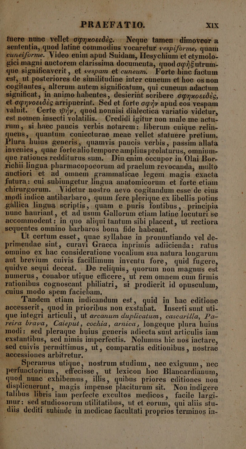 ; | PRAEFATIO ^ xx fuere nunc vellet.097xoecóZc. . Neque tamen : dimoveor a sententia, quod latine commodius vocaretur vespiforme, quam cuneiforme. Video enim apud Suidam, Hesychium et etymolo- gici magni auctorem clarissima documenta, quod oq/£utrum- que significaverit, et vespam et cuneum. | Forte hinc factum est, ut posteriores de similitudine inter cuneum et hoc. os non cogitantes ; alterum autem significatum, qui cuneum adactum significat, in animo habentes , desierinf scribere .097x0s102c, et agvostzc arripuerint. Sed et forte o7» apud eos vespam valuit. | Certe 47v, quod nonnisi dialectica variatio videtur, est nomen insecti volatilis.. Credidi igitur non male me actu- rum; si haec paucis verbis notarem: liberum cuique relin- quens, quantum coniecturae meae vellet statuere pretium. Plura huius generis, quamvis paucis verbis, passim allata - invenies , quae fortealiotempore amplius prolaturus, omnium- que rationes redditurus sum. .. Diu enim occupor in Olai Bor- zichii lingua pharmacopoeorum ad praelum revocanda, multo auectiori et ad omnem grammaticae legem. magis. exacta futura: cui subiungetur lingua anatomicorum et forte etiam -hirurgorum. Videtur nostro aevo cogitandum esse de eius modi indice antibarbaro, quum fere plerique ex libellis potius yp lingua scriptis,. quam e puris fontibus, . principia nunc hauriant, et ad usum Gallorum etiam latine locuturi se accommodent: in quo aliqui tantum sibi placent, ut rectiora .sequentes omnino barbaros bona fide habeant. . Ut certum esset, quae syllabae in pronuntiando vel de- primendae sint, euravi Graeca inprimis adiicienda: ratus omnino ex hac consideratione vocalium sua natura longarum aut brevium cuivis facillimum inventu fore, quid fugere, .quidye sequi deceat. De reliquis, quorum non magnus est numerus, conabor utique effücere, ut rem omnem cum firmis rationibus cognoscant philiatri, st prodierit id opusculum, cuius modo spem faciebam, ! . Tandem etiam indicandum est, quid in hac editione aecesserit, quod in prioribus non exstabat, Inserti sunt uti- que integri articuli, ut arcanum duplicatum, cascarilla, Pa- reira brava, Caieput, cochia, arnica, longeque plura huius modi: sed pleraque huius generis adiecta sunt articulis iam exstantibus, sed nimis imperfectis. Nolumus hic nos iactare, sed cuivis permittimus, ut, comparatis editionibus , nostrae , accessiones arbitretur. | j ... ,Bperamus üpque, nostrum studium, nec exiguum , nec . perfunctorium , effecisse, ut lexicon hoc Blancardianum,. . quod nunc exhibemus, illis, quibus priores editiones non. displieuerunt, magis impense placiturum sit. Non indigere talibus libris iam perfecte excultos medicos, facile largi- . mur: sed studiosorum utilitatibus, ut et eorum, qui aliis stu- . diis dediti subinde in medicae facultati proprios terminos in- *.