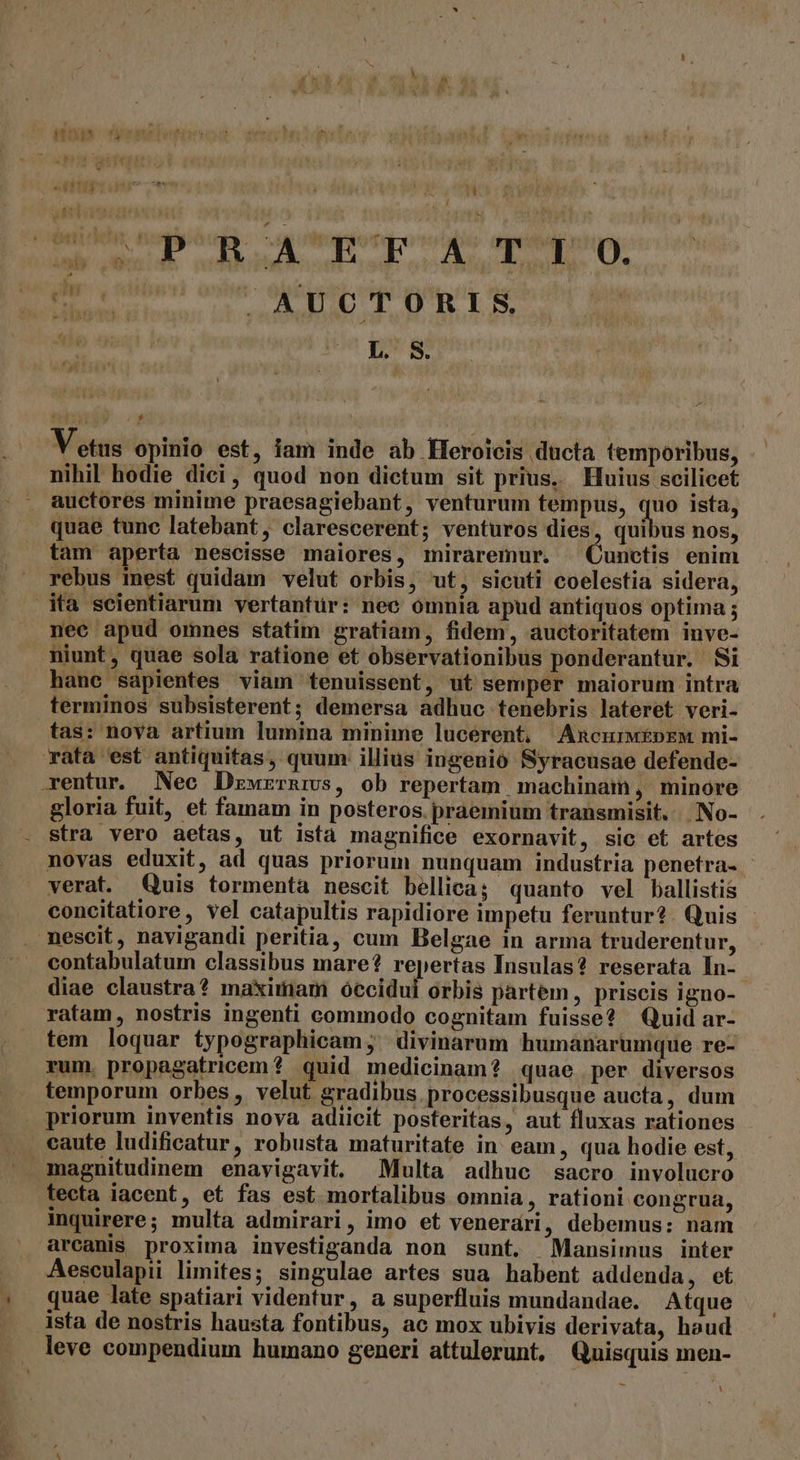 48 HNTS pa qeu te €  Uy  , S 20.29 00 4 D UU AR LT d erenidberriqly. và vv ju i Ug CÓ e L' S $ V etus opinio est, iam inde ab Heroicis ducta temporibus, nihil hodie dici, quod non dictum sit prius. Huius scilicet auctores minime praesagiebant, venturum tempus, es ista, quae tunc latebant, clarescerent; venturos dies, quibus nos, tam aperta nescisse maiores, miraremur. Cunctis enim rebus mest quidam velut orbis, ut, sicuti coelestia sidera, ita scientiarum vertantür: nec omnia apud antiquos optima ; nec apud omnes statim gratiam, fidem, auctoritatem inve- niunt, quae sola ratione et observationibus ponderantur. Si hane sapientes viam tenuissent, ut semper maiorum intra terminos subsisterent; demersa adhuc tenebris lateret veri- tas: nova artium lumina minime lucerent, Amncurw£pEM mi- rata est antiquitas, quum: illius ingenio Syracusae defende- rentur. Nec Dzwrrnivs, ob repertam machinaim ,' minore gloria fuit, et famam in posteros. praemium transmisit. No- stra vero aetas, ut ista magnifice exornavit, sic et artes novas eduxit, ad quas priorum nunquam industria penetra- verat. Quis tormenta nescit bellica; quanto vel ballistis concitatiore, vel catapultis rapidiore impetu feruntur? Quis mescit, navigandi peritia, cum Belgae in arma truderentur, contabulatum classibus mare? repertas Insulas? reserata In- diae claustra? maximam óccidui orbis partem, priscis igno- ratam, nostris ingenti commodo cognitam fuisse? Quid ar- tem loquar typographicam; divinarum humanarumque re- rum, propagatricem? quid medicinam? quae per diversos temporum orbes , velut gradibus. processibusque aucta, dum priorum inventis nova adiicit posteritas, aut fluxas rationes caute ludificatur, robusta maturitate in eam, qua hodie est, magnitudinem enayigavit. Multa adhuc sacro involucro tecta iacent, et fas est mortalibus omnia , rationi congrua, inquirere; multa admirari, imo et venerari, debemus: nam arcanis proxima investiganda non sunt. Mansimus inter Aesculapii limites; singulae artes sua habent addenda, et quae late spatiari videntur, a superfluis mundandae. Atque ista de nostris hausta fontibus, ac mox ubivis derivata, haud leve compendium humano generi attulerunt, Quisquis men- Y