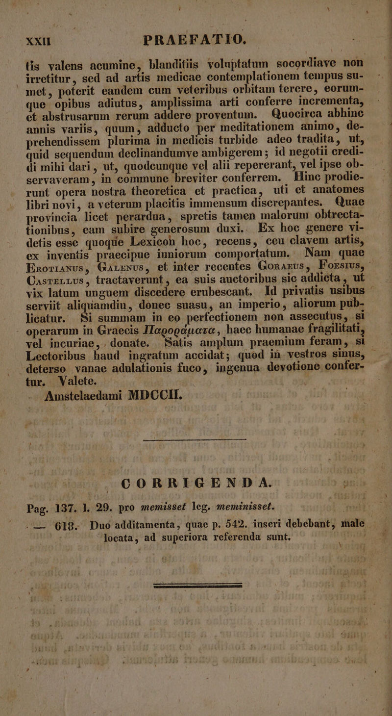 , ^ xxi PRAEFATIO. (is valens acumine, blanditiis voluptatum socordiave non irretitur, sed ad artis medicae contemplationem tempus su- met, poterit eandem cum veteribus orbitam terere, eorum- que opibus adiutus, amplissima arti conferre incrementa, - et abstrusarum rerum addere proventum. — Quocirca abhinc annis variis, quum, adducto per meditationem animo, de- prehendissem plurima in medicis turbide adeo tradita, ut, quid sequendum declinandumve ambigerem ; id negotii credi- di mihi dari, ut, quodcunque vel alii repererant, vel ipse ob- servaveram, in commune breviter conferrem. Hinc prodie- runt opera nostra theoretica et practica, uti et anatomes libri novi, a veterum placitis immensum discrepantes. Quae provincia licet perardua, spretis tamen malorum obtrecta- tionibus, eam subire generosum duxi.. Ex hoc genere vi- detis esse quoque Lexicon hoc, recens, ceu clavem artis, ex inventis praecipue iuniorum comportatum. Nam quae EnoriaNus, Ganrwvs, et inter recentes Gonazvs, Forsms,- CasrzrrUs, tractaverunt, ea suis auctoribus sic addicta , uf vix latum unguem discedere erubescant. ld privatis usibus ^ serviit aliquamdiu, donec suasu, an imperio, aliorum pub- licatur. Si summam in eo perfectionem non assecutus, .si operarum in Graecis JTogogapozo , haec humanae fragilitati, vel incuriae,. donate. Satis amplum praemium feram, si. Lectoribus haud ingratum accidat; quod in vestros sinus, -deterso vanae adulationis fuco, ingenua. devotione confer- tur. Valete. Amstelaedami MDCCII. CORRIGENDA. Pag. 137. |. 29. pro memisset leg. meminisset. .— 618. Duo additamenta, quae p. 542. inseri debebant, male - | locata, ad superiora referenda sunt. , N c. Ohm ma oii