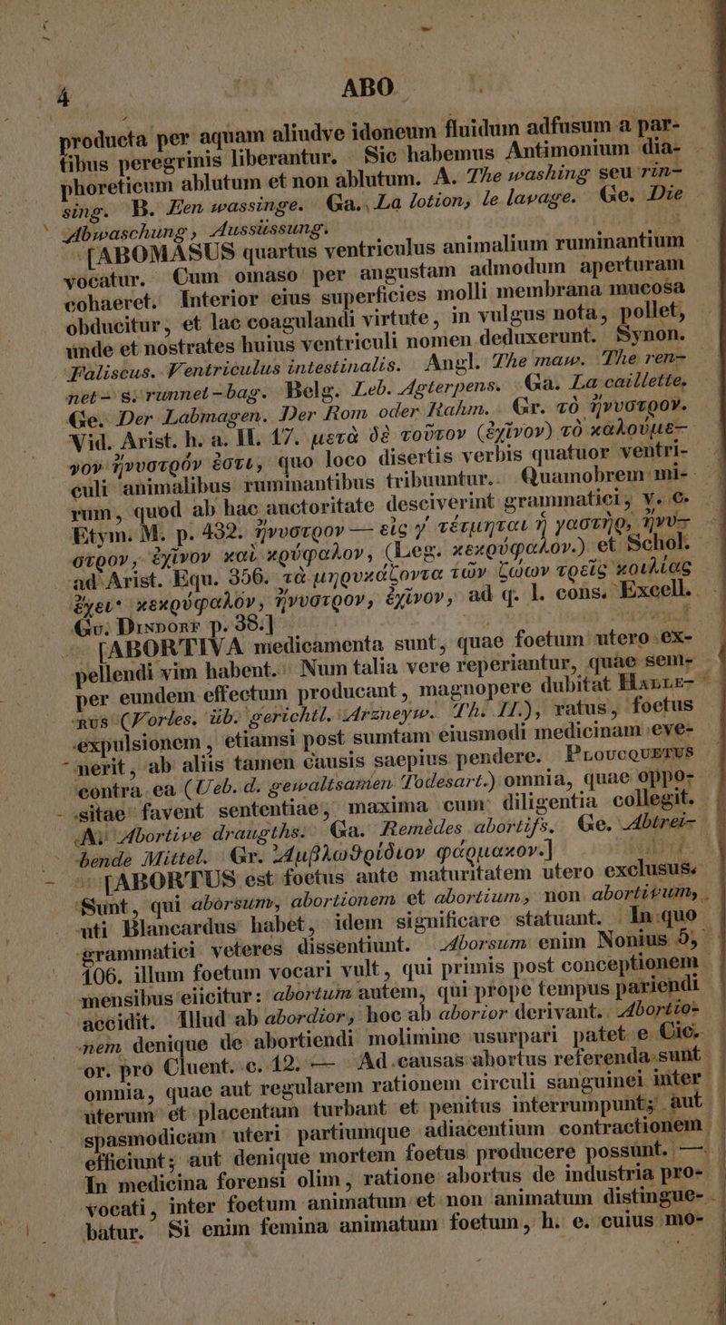 (4| | ABO E roducta per aquam aliudve idoneum fluidum adfusum a par- fibus peregrinis liberantur. Sic habemus Antimonium dia- phoretieum ablutum et non ablutum. A. 7e »ashing seu rin- sing. B. Een sassinge. Ga. . La lotion, le lavage. €e. Die * wbwaschung , 44ussiissung. [IA -(ABOMASUS quartus ventriculus animalium ruminantium . vocatur. Cum omaso per angustam admodum aperturam cohaeret. Interior eius superficies molli membrana mucosa obducitur, et lac coagulandi virtute , in vulgus nota, pollet, unde et nostrates huius ventriculi nomen deduxerunt. Synon. Jaliscus. V'entriculus intestinalis. Angl. The maw. The ren- net- s; runnel -bag. Belg. Leb. 4gterpens. Ga. La caillette. Ge. Der Labmagen. Der Rom oder Rtalun. . Gr. vÓ QvvovooY. Vid. Arist. h. a. IL. 17. uev 08 voDrov (iyivov) vÓ x AoULE— vov ij»vovgóv dov«, quo loco disertis verbis quatuor ventri- culi animalibus. rummantibus tribuuntur... Quamobrem mi- : rum, quod ab hac auctoritate desciverint grammatici; Y. €» Etym. M. p. 432. 7/»vovgor — etc y aérumvat v, yaotrQ, Tru ovpo», Eyivov xoi xgóqahov, (Leg. xexgUqaAo».) et Schol ad Arist. Equ. 356. «à urgvadLovva 10v C'c)cov «gel &amp;oilLeg gyev* xexgUqaAov, ?[vvavQov, éyivov, ad q. l. cons, Excell. Qv; Dixpon* p. 398.] Too — FABORTIVA medicamenta sunt, quae foetum utero .ex- pellendi vim habent... Num talia vere reperiantur, quae sem. ' per eundem effectum producant, magnopere dubitat Hannz- us (Jorles. ib. gerichtt. i4rzneym. Th. H.), ratus , foetus .expulsionem , etiamsi post sumtam eiusmodi medicinam :eve- merit, ab aliis tamen causis saepius pendere. ProucoUrzUs a contra. ea (Ueb. d, gewaltsanien Todesart.) omnia, quae oppo- | - sitae favent sententiae, maxima cum: diligentia collegit. Av dbortive draugths. : €&amp;xa. Remédes abortifs. &amp;«e. Abtrei- /—— hende Mittel. | Gr. 44ufl o9 Qt0tov qagpuasov. ] alu - *[ABORTUS est foetus ante maturitatem utero exclusus. Sunt, qui aborsumr, abortionem et abortum, non abortitum, . uti Blancardus habet, idem significare statuant. | In:quo grammatici veleres dissentiunt. |24borsum enim Nonius 9, - 106. illum foetum vocari vult, qui primis post conceptionem mensibus eiicitur: abortum autem, qui prope tempus pariendi | accidit. lllud ab abordzor, hoc ab aborior derivant.. 4bortzo- : Gem, denique de abortiendi molimine usurpari patet. e Cic. : or. pro Cluent. e, 19; — — Ad.causas ahortus referenda.sunt omnia, quae aut regularem rationem circuli sanguinel inter. uterum et placentam turbant et penitus interrumpunt; Aut i kg BA . 2 vd 3 maji AM spasmodicam. uteri partiumque adiacentium contractionem effieiunt; aut denique mortem foetus producere possunt. —. In medicina forensi olim, ratione abortus de industria pro- | vocati, inter foetum animatum et non animatum distingue- . | batur. 58i enun femina animatum foetum, h. e. cuius mo-