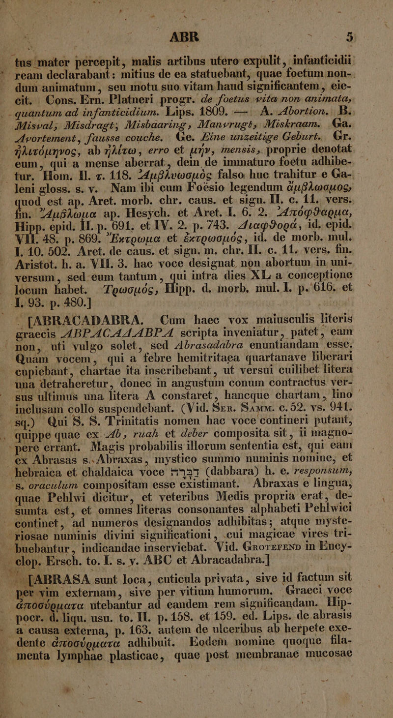 ABR Jar. — tus mater percepit, malis artibus utero expulit , infanticidii. '*' ream declarabant: mitius de ea statuebant, quae foetum non-. .. dum animatum, seu motu suo. vitam haud significantem , eie- cit. Cons. Ern. Platneri progr. de foetus sita non animata, . quantum ad. infanticidium. Lips. 1809. —. A. 44bortion. B. dMMisval; Misdragt, Misbaaring, Manvrugt, Miskraam. Ga. Avortement, fausse couche. Ge. Fine unzeitige Geburt. Gr. - gwóuqvog, ab Avo , erro et urj», mensis, proprie denotat eum, qui a mense aberrat, dein de immaturo foetu adhibe- tur. Hom. Il. c. 118. Z4ufAvoopuóc falso huc trahitur e Ga- leni gloss. s. v. Nam ibi cum Foésio legendum dufAccuos, quod est ap. Aret. morb. chr. caus. et sign. IL. c. 11. vers. . 4u&amp;Àwua ap. Hesych. et Aret. I. 6. 2. 24099eguo, Hipp. epid. 1I. p. 691. et IV. 2. p. 743. 4/t«990&amp;, id. epid. VII. 48. p. 869. Exvgopua et 2xvgeiouóg, id. de morb. mul. 1. 10. 502. Aret. de caus. et sign. m. chr. IL. c. 11. vers. fin. Aristot. h. a. VII. 3. hae voce designat, non abortum. in uni- versum , sed-eum tantum, qui intra dies XL a conceptione locum habet. 'ocouog, Hipp. d. morb, mul. l. p. 616. et .1. 93. p. 450.] : inis! . [ABRACADABRA. Cum haec vox maiusculis literis graecis 44BP.4C.A4.4BP.A. scripta inveniatur, patet, eam non, uti vulgo solet, sed Abrasadabra enuntiandam esse. Quam vocem, qui a febre hemitritaea quartanave liberari cupiebant, chartae ita inscribebant, ut versui cuilibet litera una detraheretur, donec in angustum conum contractus ver- sus ultimus una litera A constaret, hancque chartam, lino ' inclusam collo suspendebant. (Vid. Szn. Saww. c. 52. vs. 941. sq.) Qui S. S. Trinitatis nomen hac voce contineri putant, . quippe quae ex .4b, rua et deber composita sit, ii magno- 'pere errant. Magis probabilis illorum sententia est, qui eam ex Abrasas s..Abraxas, mystico summo numinis nomine, ef hebraica et chaldaica voce 44297 (dabbara) h. e. responsum, '&amp;. oraculum compositam esse existimant. Abraxas e lingua, quae Pehlwi dicitur, et veteribus Medis propria erat, de- sumta est, et omnes literas consonantes alphabeti Pehlwici - eontinet, ad numeros designandos adhibitas; atque myste- ^riosae numinis divini signilieationi, .cui magicae vires tri- buebantur, indicandae inserviebat. Vid. Gnorzrzxp in Ency- . €lop. Ersch. to. I. s. v. ABC et Abracadabra.] | -E[ABRASA sunt loca , cuticula privata, sive id factum sit per vim externam, sive per vitium humorum, Graeci voce . àmoc)guoro utebantur ad eandem rem significandam. ilip- poer. d. liqu. usu. to. II. p. 158. et 159. ed. Lips. de abrasis - &amp; causa externa, p. 163. autem de ulceribus ab herpete exe- s dente ZU ONITTLTE adhibuit. Eodem nomine quoque fila- . menta lymphae plasticae, quae post membranae mucosae -4 $