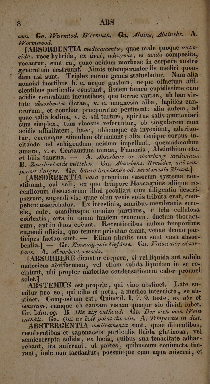 LI N sem. Ge. JMurmtod, JFermuth. Ga. Aluine, 4dbsinthe. A. JM ormmwood. vocantur, sunt ea, quae acidum morbose in corpore nostro generatum destruunt. Nimis intemperanter 11s medici quon- nonnisi inertibus h. e. neque gustum, neque olfactum affi- cientibus particulis. constant , iisdem tamen cupidissime cum quae salia kalina, v. c. sal tartari, spiritus salis ammoniaci cum simplex, tum vinosus referuntur, ob singularem cum acidis aliuitatom , haec, ubicunque ea inveniant, adoriun- tur, eorumque stimulum obtundunt; alia denique corpus in- citando ad subigendum acidum impellunt, quemadmodum amara, v. c. Centaurium minus, Fumaria, Absinthium etc. .perent laigre. Ge. Süure brechende od. zerstórende Mittel.]. [ABSORBENTIA vasa proprium vasorum systema con- stituunt, cui soli, ex quo tempore Mascagnius aliique re- centiorum dissectorum illud peculiari cum diligentia descri- pserunt, sugendi vis; quae olim venis solis tributa erat, com- petere asserebatur, Ex intestinis, omnibus membranis sero- sis, cute, omnibusque omnino partibus, e tela. cellulosa contextis, orta in unum tandem truncum, ductum thoraci- cum, aufin duos coéunt. Kecentioribus autem temporibus sugendi officio, quo temere privatae erant, venae denuo par- bentia.] — e. Zinsaugende Gefüsse. Ga. F'aisseaux absor- bans. M. dbsorbent vessels. [ABSORBERE dicuntur corpora, si vel liquida aut solida materiem aériformem, vel etiam solida liquidam in se re- mitur pro eo, qui cibo et potu, a medico interdicto, se ab- stinet. Compositum est, Quinctil. L. 7. 9. teste, ex abs et temetum; eamque ob causam vocem quoque sic dividi iubet. Gr. 24ouvog. B. Die zig onthoud. Ge. Der sich vom Jf ein enthált. Ga. Qui ne boit point du vin. A. Temperate in diet. ABSTERGENTIA :zzedicamenta sunt, quae diluentibus, resolventibus et saponaceis particulis fluida glutinosa,; vel rant, inde non laedantur; possuntque cum aqua misceri, et