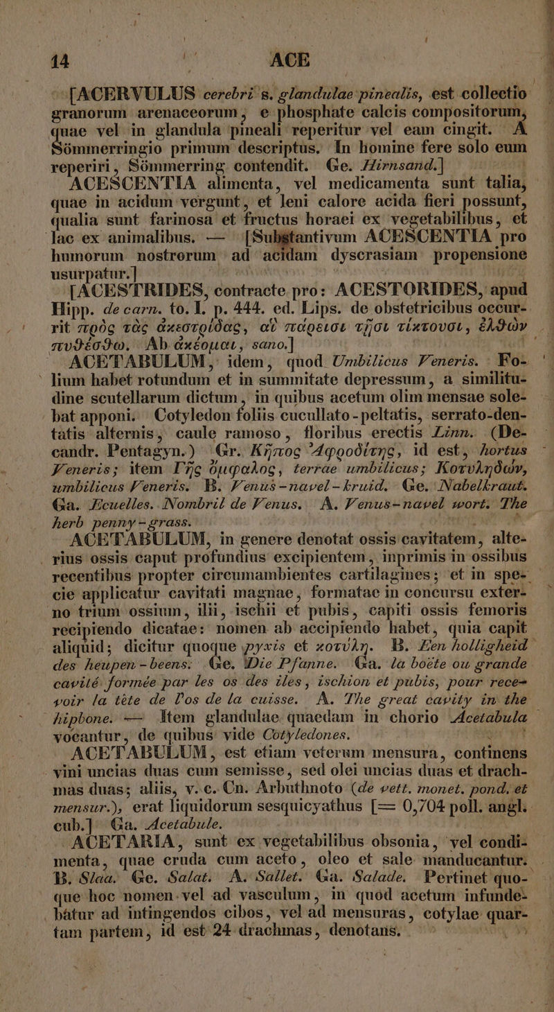 ! n n ke ACE , VL ^[ACERVULUS cerebri s. glandulae:pinealis, est collectio granorum arenaceorum, e phosphate calcis compositorum, uae vel in glandula pineali: reperitur vel eam cingit. A Biuan depict primum descriptus. In homine fere solo eum reperiri, Sómmerring. contendit. Ge. Zrnsand.) ips * r quae in acidum vergunt, et leni calore acida fieri possunt, qualia sunt farinosa et fructus horaei ex vegetabilibus, et lac ex animalibus. — eti vum ACESCENTIA pro humorum nostrorum ad acidam dyscrasiam propensione usurpatur. ] ins | | [d (ACESTRIDES, contracte pro: ACESTORIDES, apud Hipp. de carn. to. 1. p. 444. ed. Lips. de obstetricibus occur- mv9éo93o. |. Ab &amp;xéouar, sano.] ' fium habet rotundum et in summitate depressum, à similitu- dine scutellarum dictum , in quibus acetum olim mensae sole- bat apponi. Cotyledon foliis cucullato -peltatis, serrato-den- tatis. alternis, caule ramoso, floribus erectis Zinn. (De- candr. Pentagyn.) Gr. K7moc ^44ggoótvnc, id est, hortus Feneris; item. I7 Op qoos , terrae umbilicus; KotvAnóov, umbilicus Feneris. B. Fenus-navel- kruid. Ge. Nabelkraut. Ga. JEcuelles..INombril de Fenus..|. A. FVenus-navel sort. The herb penny - grass. rebrts ^ ACETABULUM, in genere denotat ossis cavitatem, alte- . pius ossis caput profundius excipientem , inprimis in ossibus recentibus propter cireumambientes cartilagines; et in spe- cie applicatur cavitati magnae; formatae in concursu exter- no trium ossium, ilii, isehii et pubis, capiti ossis femoris recipiendo dicatae: nomen ab accipiendo habet, quia capit aliquid; dicitur quoque ,pyxis et xovvAn. B. £n holligheid des heupen -beens: Ge. IDie Pfanne. a. la boete ou grande cavité. formée par les os des iles, ischion et pubis, pour rece- voir la téte de l'os de la cuisse. A. The great cavity in the vocantur, de quibus: vide CozyZedones. : ACETABULUM, est etiam veterum mensura, continens - vini uncias duas cum semisse, sed olei uncias duas et drach- mas duàás; aliis, v.c. Cn. Arbuthnoto (de vett. monet. pond. et mensur.), erat liquidorum sesquicyathus [— 0,704 poll. angl. cub.] Ga. -dcetabule. 2125 -ACETARIA, sunt ex vegetabilibus obsonia, vel condi- que hoc nomen. vel ad vaseulum, in quod acetum infunde- tam partem, id est 24 drachmas, denotars. . 3