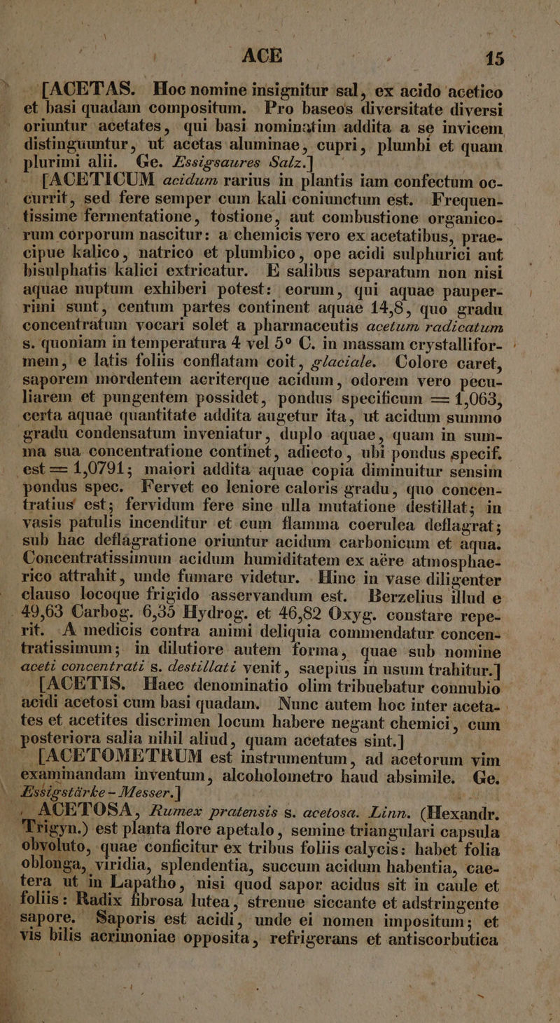 » et basi quadam compositum. | Pro baseos diversitate diversi oriuntur acetates, qui basi nominatim addita a se invicem distinguuntur, ut acetas aluminae, cupri, plumbi et quam plurimi alii. Ge. Essigsaures Salz.] ^ — - [ACETICUM acidum rarius in plantis iam confectum oc- currit, sed fere semper cum kali coniunctum est. . Frequen- tissime fermentatione, tostione, aut combustione organico- rum corporum nascitur: a chemicis vero ex acetatibus, prae- cipue kalico, natrico et plumbico, ope acidi sulphurici aut bisulphatis kaliei extricatur. E salibus separatum non nisi aquae nuptum exhiberi potest: eorum, qui aquae pauper- rimi sunt, centum partes continent aquae 14,8, quo gradu concentratum vocari solet a pharmaceutis acetum radicatum s. quoniam in temperatura 4 vel 5? C. in massam crystallifor- mem, e latis foliis conflatam coit, g/aciale. Colore caret, saporem mordentem aeriterque acidum, odorem vero pecu- liarem et pungentem possidet, pondus specificum — 1,063, certa aquae quantitate addita augetur ita, ut acidum summo gradu condensatum inveniatur, duplo aquae, quam in sum- ma sua concentratione continet, adiecto, ubi pondus specif. est — 1,0791; maiori addita aquae copia diminuitur sensim pondus spec. FN'ervet eo leniore caloris gradu, quo concen- tratius est; fervidum fere sine ulla mutatione destillat; in vasis patulis incenditur et cum flamma coerulea deflagrat; sub hac deflagratione oriuntur acidum carbonicum et aqua. Concentratissimum acidum humiditatem ex aére atmosphae- rico attrahit, unde fumare videtur. . Hinc in vase diligenter clauso locoque frigido asservandum est. Berzelius illud e rit. A medicis contra animi deliquia commendatur concen- tratissimum; in dilutiore autem forma, quae sub nomine aceti concentrati s. destillati venit, saepius in usum trahitur.] [ACETIS. Haec denominatio olim tribuebatur connubio acidi acetosi cum basi quadam. Nunc autem hoc inter aceta- - tes et acetites discrimen locum habere negant chemici , cum posteriora salia nihil aliud, quam acetates sint.] p examinandam inventum, alcoholometro haud absimile. Ge. Kssigstárke - Messer.] | b. 4 ACETOSA, umex pratensis s. acetosa. Linn. (Hexandr. Frigyn.) est planta flore apetalo, semine triangulari capsula obyoluto, quae conficitur ex tribus foliis calycis: habet folia oblonga, viridia, splendentia, succum acidum habentia, cae- tera ut in Lapatho, nisi quod sapor acidus sit in caule et . foliis: Radix fibrosa lutea, strenue siccante et adstringente sapore. Saporis est acidi, unde ei nomen impositum; et 1