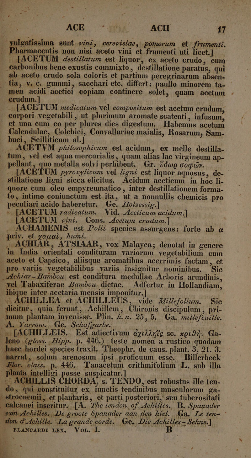 4 yulgatissima sunt vini, cerevisiae, pomorum et frumenti. Phahanocutio non nisi aceto yini et frumenti uti licet.] - [ACETUM 4deszl/atum est liquor, ex aceto crudo, cum . carbonibus bene exustis commixto , destillatione paratus, qui ab aceto crudo sola coloris et partium peregrinarum absen- fia, y. c. gummi, sacchari etc. differt: paullo minorem ta- men acidi acetici copiam continere solet, quam acetum crudum. ] - [ACETUM edicatum vel compositum est acetum crudum, corpori vegetabili , ut plurimum aromate scatenti, infusum, t Calendulae, Colchici, Convallariae maialis, Rosarum, Sam- buci, Scilliticum al.] ACE'TVM pAzlosophicum est acidum, ex melle destilla- tum, vel est aqua mercurialis, quam alias lac virgineum ap- [ACETUM pyroxylicum vel Zgnz est liquor aquosus, de- - stillatione ligni sicca elieitus. Acidum aceticum in hoc li- quore cum oleo empyreumatico , inter destillationem forma- to, intime coniunctum est ita, ut a nonnullis chemicis pro peculiari acido haberetur. Ge. Jo/zessis.] x ^ [ACETUM zadicatum. | Vid. JAceticum acidum.] [ACETUM vini. Cons. .cetum erudu.] . ACHAMBENIS est PoZi species assurgens: forte ab c priv. et youai, humi. j ACHIAR, ATSIAAR, vox Malayca; denotat in genere e?! P4 in India orientali condituram variorum vegetabilium cum D pro variis vegetabilibus' variis insignitur nominibus. Sic Achiar- Bambou. est conditura medullae Arboris arundinis, vel Tabaxiferae Zamóoz.dictae. Adfertur in MHollandiam, dbique inter acetaria mensis imponitur.] » ACHILLEA et ACHILLEUS, vide. 2iJefolium. Sic dicitur, quia ferunt, Achillem, Chironis discipulum , pri- mum plantam invenisse. Plin. 4.2. 25, 5... Ga. millefeuille. 4À. Yarrow.. Ge. Schafsarbe. | leno .(g/oss. Hipp. p. 446.) teste nomen a rustico quodam haec hordei species traxit. 'heophr. de caus. plant. 3, 21. 3. -marrat, solum arenosum ipsi proficuum esse. Billerbeck Plor. class. p. 446... 'anacetum crithmifolium .L. sub illa -- AOHILLIS CHORDA, s. TENDO, est robustus ille ten- ^d  T do, qui constituitur ex. iunctis tendinibus musculorum ga- wan. Achilles. De groote Spanader aan. den Aiel. a. Le ten- .- don. d' Achille. La grande.corde. | 6e, Die Achilles - SeAne.] BLANCARDI LEX. Vor. l. B ES e