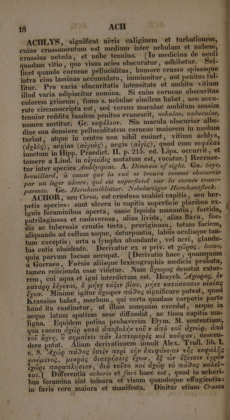 L 18 . ARM ACH quodam vitio, quo visus acies obscuratur, adhibetur. Sei- litur. Pro varia obscuritatis intensitate et ambitu. vitium illud varia adipiscitur nomina. &amp;i enim corneae obscuritas colorem griseum , fumo s. nebulae similem habét, nec accu- rate circumscripta est, sed versus maculae ambitum sensim tenuior reddita tandem penitus evanescit, nebu/ae, nubeculae, nomen sortitur. Gr. veqéAtov. Sin macula obscurior albe- dine sua densiore pelluciditatem corneae maiorem in modum turbat, atque in centro non nihil eminet, vitium achlys, (dyÀ)c), aégias (aiytàc) , aegis (atyic), quod cum vegéAat iunctum in Hipp. Praedict. Il. p. 215. ed. Lips. occurrit , et temere a Lind. in o2ytaósg mutatum est, vocatur.] Recense- tur inter species Zmblyopiae. A. Dimness of sight. Ga. taye, brouillard, à cause que la vu&amp; se trouve comme obscurcie parente. Ge. Hornhautblatter. INebelartiger Hornhautfleck. | . ACHOR, seu Cerea, est crustosa scabiei capitis, seu her- petis species: sunt ulcera in capitis superficie pluribus ex- iguis foraminibus aperta, sanie liquida manantia, foetida, paie et cadaverosa, alias livida, alias flava, foe- is ac t las cutis obsidente. Derivatur ex c priv. et yGgog, locus à Gorraeo, Foésio aliisque lexicographis medicis probata, tamen reiicienda esse videtur. Nam &amp;ycopoc denotat extor- kits: ezylije ye . P *? rem, cui aqua et igni interdictum est. Hesych. 24yc006, &amp;v c L4 2f aeque latum spatium sese diffundat, ac tinea capitis ma- ligna. Equidem potius probaverim Etym. M. sententiam. 3 ^ dere putat. Aliam derivationem innuit Alex. Trall. lib. L. , in favis vero maiora et manifesta. Dicitur etiam Crusta E ^ e 4 [7 * 2 $ P * , ) ; ,