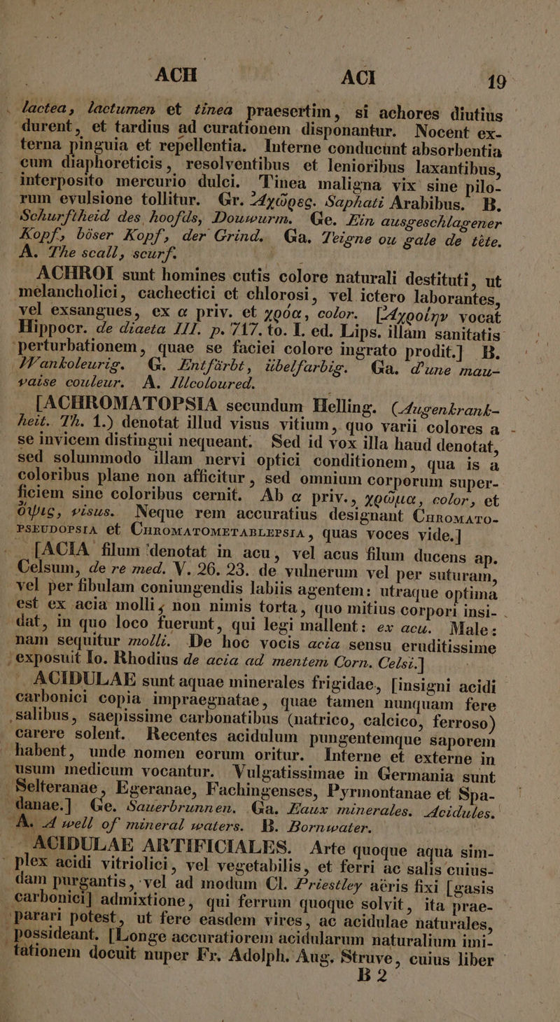 . Jactea, lactumen et tinea praesertim , 8i achores diutius durent, et tardius ad curationem disponantur. Nocent ex- terna pinguia et repellentia. Interne conducünt absorbentia cum diaphoreticis, resolventibus et lenioribus laxantibus, . interposito mercurio dulci. linea maligna vix sine pilo- rum evulsione tollitur. Gr. 24yGec. SapAati Arabibus. B. Schurftheid des, hoofds, Douwurm. Qe. Ein ausgeschlasener Kopf, bóser Kopf, der Grind. Ga. Jeiene ou gale de téte. A. The scall, scurf. ACHROI sunt homines cutis colore naturali destituti, ut melancholici, cachectici ct chlorosi, vel ictero laborantes, vel exsangues, ex « priv. et yoóa, color. [-4x00ínv vocat perturbationem, quae se faciei colore ingrato prodit.]] B. JFankoleurigs. G. Entfürbt , übelfarbis. Ga. d'une mau- vaise couleur. A. llicoloured. [ACHROMATOPSIA secundum Helling. (Jugen£rank- heit. Th. 1.) denotat illud visus vitium , quo varii colores a se invicem distingui nequeant. Sed id vox illa haud denotat, sed solummodo illam nervi optici conditionem, qua is a coloribus plane non afficitur, sed omnium corporum super- fieiem sine coloribus cernit. Ab « priv., xocua, color, et OUiGC, visus. Neque rem accuratius designant CunowAro- PSEUDOPSIA et CunowATOMETABLEPSIA ; quas voces vide.] . [ACIA filum denotat in acu , Vel acus filum ducens ap. Celsum, de re zed. V. 26. 23. de vulnerum vel per suturam, vel per fibulam coniungendis labiis agentem: utraque optima dat, in quo loco fuerunt, qui legi mallent: ex acu. Male: nam sequitur z:077. De hoc vocis acia sensu eruditissime , exposuit Io. Rhodius de acia ad mentem Corn. Celsi. | ACIDULAE sunt aquae minerales frigidae, [insigni acidi carbonici copia impraegnatae, quae tamen nunquam fere salibus, saepissime carbonatibus (natrico, calcico, ferroso) carere solent. Recentes acidulum pungentemque saporem habent, unde nomen eorum oritur. Interne et externe in usum medicum vocantur. Vulgatissimae in Germania sunt . Belteranae, Egeranae, F'achingenses, Pyrmontanae et Spa- J— ACIDULAE ARTIFICIALES. Arte quoque aqua sim- - plex acidi vitriolici, vel vegetabilis, et ferri ac salis cuius- dam purgantis , vel ad modum Cl. Priestley aéris fixi [gasis . carbonici] admixtione , qui ferrum quoque solvit, ita prae- »parari potest, ut fere easdem vires, ac acidulae naturales, Mrdeont [Longe aecuratiorem acidularum naturalium imi- ,