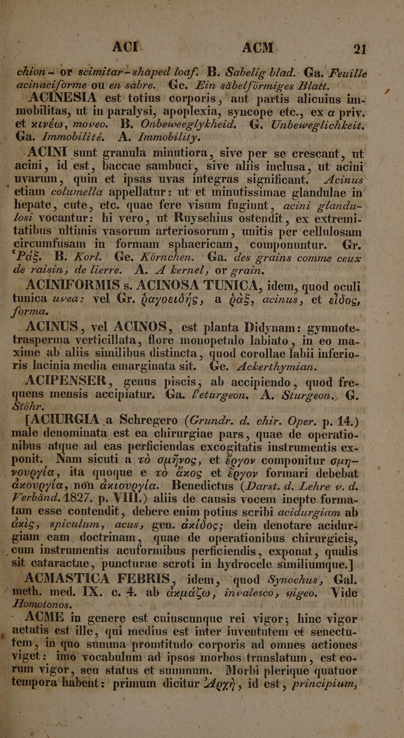 . ehion-'or scimitar-shaped loaf.. B. Sabelig blad.. Qu. Feuille acinaciforme ou en sabre. e. Ein sübelfórmiges Blatt. . ^ACINESIA est totius corporis, aut partis alicuius im- mobilitas, ut in paralysi, apoplexia, syncope etc., ex o priv. et xivéo , moveo. B. Onbeweeglykheid. &amp;. Unbeweglichkeit. E Ga. Zmmobilité. A. Immobility. | 'y -ACINI sunt granula minutiora, sive per se crescant, ut acini, id est, baccae sambuci, sive aliis inclusa, ut acini , uvarum, quin et ipsas uvas integras significant. Zfcinus etiam coZumnel/a appellatur: ut et minutissimae glandulae in hepate, cute, etc. quae fere visum fugiunt, acini glandu- lost vocantur: hi vero, ut RKuysehius ostendit, ex extremi- tatibus ultimis vasorum arteriosorum , unitis per cellulosam circumfusam in formam sphaericam, componuntur. Gr. Pat. B. Korl. Ge. Kórnchen. Qa. des grains comme ceux de raisin, de lierre. A. 44 kernel, or gram. 1 | ACINIFORMIS s. ACINOSA TUNICA, idem, quod oculi tunica z»ea: vel Gr. óeyostóZc, a $$, acinus, et eidog, forma. i ACINUS , vel ACINOS, est planta Didynam: gymnote- trasperma verticillata, flore monopetalo labiato, in eo ma- xime ab aliis similibus distincta, quod corollae Íabii inferio- ris lacinia media emarginata sit. (e. z4cberthymzan. ACIPENSER, genus piscis; ab accipiendo, quod fre- quens mensis accipiatur. Qa. Z'eturegeon. A. Sturgeon., Q. Srohniue^ [ACIURGIA a. Schregero (Grundr. d. chr. Oper. p. 14.) . male denominata est ea chirurgiae pars, quae de operatio- nibus atque ad eas perficiendas excogitatis instrumentis ex- ponit. Nam sicuti a c0 ouzrog, et £oyov componitur cug- .vovQyía, ita quoque e zo xoc et &amp;pyov formari debebat &amp;xovgyia, non dxtovoyia. Benedictus (JDarst. d. Lehre v. d. V'erbánd. 4827. p. VIL.) aliis de causis vocem inepte forma- tam esse contendit, debere enim potius scribi acidurgzam ab Qxig, spiculum, acus, gen. dxíÓoc; dein denotare acidur- . giam eam. doctrinam, quae de operationibus chirurgicis, .,cum instrumentis acuformibus perficiendis, exponat, qualis . Sit cataractae, puncturae scroti in hydrocele. similiumque.] - X ACMASTICA FEBRIS,- idem, quod Synochus, Gal. * meth. med. IX. c. 4. ab cxudbo, invalesco, gigeo. Wide -Homotonos. - g^ COME - ACMBE in genere est cuiuscunque rei vigor; hinc vigor: aetatis est ille, qui medius est inter iuventutem ot senectu- - fem, in quo summa: promtitudo corporis ad omnes aetiones - . viget: imo vocabulum ad ipsos morbos translatum, est eo- . rum vigor, seu status et summum. Morbi plerique quatuor - tempora habent: primum dicitur 249y7 , id est, principium, -