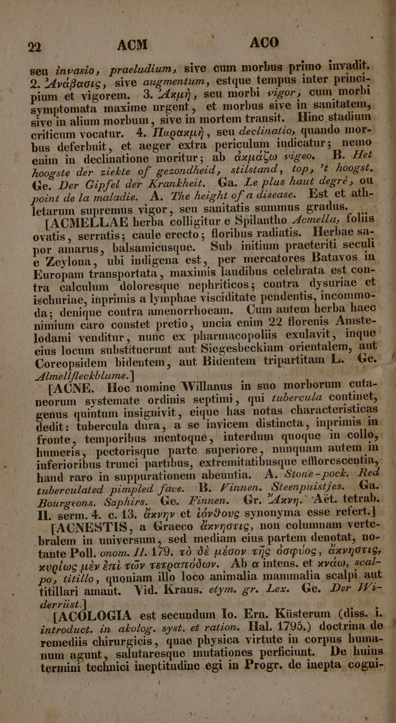 9. 4Mydflacic , sive augmentum, estque tempus inter princi- pium et vigorem. 3. Zdxu), seu morbi vigor, cum morbi symptomata maxime urgent, et morbus sive in sanitatem, sive in alium morbum, sive in mortem transit. Hinc stadium criticum vocatur. | 4. IIagoxju] , seu declinatio, quando mor-. enim in declinatione moritur; ab dxudbo rige. B. Het Aoogste der ziekte of gezondheid, stilstand , top, t. hoogst. Ge. Der Gipfel der Krankheit. Ga. Le plus haut degré, ou point de la maladie. |... The height of a disease. Est et ath- letarum supremus vigor, seu sanitatis summus gradus. . - [ACMELLAE herba colligitur e Spilantho 44cme/Za, foliis ovatis, serratis; caule erecto; floribus radiatis. Herbae sa- por amarus, balsamicusque. Sub initium praeteriti seculi Europam transportata , maximis laudibus celebrata est con- ischuriae, inprimis a Iymphae visciditate pendentis, incommo- da; denique contra amenorrhoeam. Cum autem herba haec eius locum substituerunt aut Siegesbeckiam orientalem, aut Coreopsidem bidentem, aut Bidentem tripartitam L. e. Almellfleckblume.] ! | neorum systemate ordinis septimi, qui zubercu/a continet, genus quintum insigni humeris, pectorisque parte superiore, nunquam autem 1n inferioribus trunci partibus, extremitatibusque efflorescentia, haud raro in suppurationem abeuntia. A. Stone- pock. Red tuberculated pimpled face. M. Finnen. Steenpuistjes. .Ga. Bourgeons. Saphirs. Qe. Fiünnen. Gr. IA4xvg.^ Aet. tetrab. tante Poll. onom. 4/4. 179. z0 dà uécov «zc óoqvoc, Qxvijoti6, xvolac ue» àni vOv vevroo7i00Qv. Ab o intens. et »v&amp;, scal- po» titillo, quoniam illo loco animalia mammalia scalpi aut tiüillari amant. Vid. Kraus. ezym. gr. Lex. Ge. Der JWi- derrüst.] -[ACOLOGIA est secundum Io. Ern. Küsterum (diss. 1. remediis chirurgicis, quae physica virtute in corpus huma- num agunt, salutaresque inutationes perficiunt. De huius