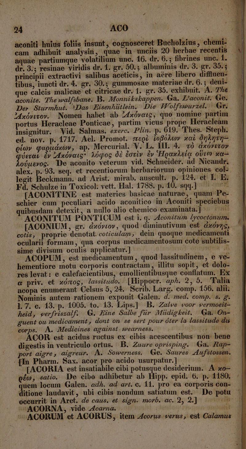 aconiti huius foliis insunt, cognosceret Bucholzius, chemi- | aquae partiumque volatilium unc. 16. dr. 6.; fibrines unc. 1. dr. 3.5 resinae viridis dr. 1. gr. 50. ;. albuminis dr. 3. gr. 39.5 principii extractivi salibus aceticis, in aere libero diffluen- tibus, iuncti dr. 4. gr. 30.5 gummosae materiae dr. 6.; deni- que calcis malicae et citricae dr. 1. gr. 35. exhibuit. A. 7e aconite. The walfsbane. B. Monnikskappen. Ga. L'aconit. Ge. Der Sturmhut. Das Eisenhütlein. Die IVolfswurzel. Gr. insignitur. Vid. Salmas. exerc. Plin. p. 619. Thes. Steph. ed. nov. p. 1717. Ael. Promot. zregí LofóÀov xol Onknen- oiov qugudxcv, ap. Mercurial. V. L. HE. 4. 70 GxOYUtOY Lion y 2Anóvaig* Aóqog 08 doviv. &amp;v HoauLeio ovt? »a— . Ao)utvog. De aconito veterum vid. Schneider. ad Nicandr. alex. p. 93. seq. et recentiorum herbariorum opiniones col: legit Beckmann. ad Arist. mirab. auscult. p. 124. et T. E. . Fd. Schulze in Toxicol: vett. Hal. 1788. p. 10. sqq.] ^ ^ [ACONITINE est materies basicae naturae, quam Pe-. quibusdam detexit, a nullo alio chemico examinata.] ^: I'ACONITUM. PONTICUM est i. q. Aconitum [ycoctónum. cotis, proprie denotat. coticulaz, dein quoque medicamenti ocularii formam, qua corpus medicamentosum cote subtilis- - sime divisum oculis applicatur.] jd | quis - ACOPUM, est medicamentum , quod lassitudinem, e ve- hementiore motu corporis contractam, illitu sopit, et dolo- res levat: e calefacientibus, emollientibusque conflatum. Ex (€ priv. et xozog, lassitudo.. |Mippocr. ap^. 2, 5. Palia acopa enumerant Celsus 5, 24. Serib. Larg. comp. 156. alii Nominis autem rationem exponit Galen. d. med. comp. s. g.' ]. 7. e. 13. p. 1005. to. 13. Lips.] B. Zae/ve voor vermoeit- | heid, werfriszalf. €. Hine Salbe für Müdigkeit. Ga. On- . | guent ou inedicament , dont on se sert pour óter la lassitude du . corps. A. Medicines against. wearness. ^ua RAT ACOR est acidus ructus ex cibis acescentibus non: bene digestis in ventriculo ortus. B. Zzuure oprisping. a. Rap- port aigre, aisreur. A. Sowerness. (Xe. Saures Aufstossen. - [In Pharm. Sax. acor pro acido usurpatur.] | o TA [ACORIA est insatiabile cibi potusque desiderium. A xo— pío, satio. De cibo adhibetur ab Hipp. epid. 6. p. 1180. quem locum Galen. adA. ad art. c. 11. pro ea corporis con- 4itione laudavit, ubi cibis nondum satiatum est. De potu ' oceurrit in Aret. de caus. et. sten. morb. ac. 2, 2.] veio d ^UACORNA, vide. 4carna. | sil ^ACORUM et ACORUS, item zcorus verus, est Calamus -