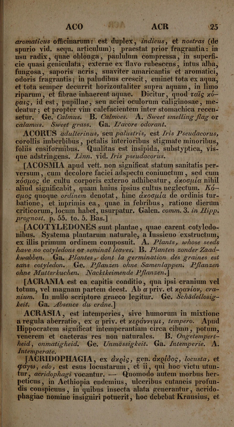 Aco . UM. ^ ACR. 95 : i ao € Y^ s. 3 «asas T 2 T SE Seco eye cen  neo i aromaticus ofücinarum:' est: duplex, Zndicus, et nostras (de spurio vid. sequ. articulum); praestat prior fragrantia: in usu radix, quae oblonga, paululum compressa, in superfi- cie quasi geniculata, externe ex flavo rubescens, intus alba, fungosa, saporis aeris, suaviter amaricantis et aromátici, odoris fragrantis; in paludibus crescit, eminét tota ex aqua, et tota semper decurrit horizontaliter supra aquain, in limo riparum, et fibrae inhaerent aquae. Dicitur, quod'zoZg xó— pote, id est, pupillae; seu aciei oculorum caliginosae, me- deatur; et propter vim calefacientem inter stomachica recen- setur. QGe. CaLlnus. B. Calmoes. A. Sweet smelling flag ov calamus. Sweet grass. Ga. Z?acore odorant. j ' ACORUS adulterinus, seu palustris, est Iris Pseudacorus corollis imberbibus, petalis interioribus stigmate minoribus, folis ensiformibus. Qualitas est insipida, substyptica, vis- que adstringens. Ann. vid. /ris pseudacorus. . .. [ACOSMIA apud vett. non significat statum sanitatis per- versum , cum decolore faciei adspectu coniunctum , sed cum xóouog de cultu corporis externo adhibeatur, cxoopuc nihil aliud significabit, quam huius ipsius cultus neglectum. /0— Ouog quoque ordinem, denotat, hinc cxocuío de ordinis tur- batione, et imprimis ea, quae in febribus, ratione dierum criticorum, locum habet, usurpatur. Galen. comz. 3. zn Hipp. prognost, p. 59. to. 5. Bas.] —[ACOTYLEDONES sunt plantae , quae carent cotyledo- nibus.. Systema plantarum naturale, a lussieuo exstructum, ex illis primum ordinem composuit. AA. P/anzs, seAose seeds have.no cotyledomns.orv seminal leaves. Y. Planten zonder Zaad- kwabben. ...Ga.. Plantes ,» dont. (a germination. des graines est sans. cotyledon. ... Ge... P/Zanzen. ohne. Samenlappen. Pflanzen ohne IMMutterkuchen. Nacktkeimende Pflanzen.] Y ^ FACRANIA est ea capitis conditio, qua ipsi cranium vel totum, vel magnam partem deest. Ab o priv. et xoovtov; cra- nium. n nullo scriptore graeco legitur. Ge. ScAáde/losig- keit. Ga. bsence du cráne.] COMME —ACRASIA, est intemperies, sive humorum in mixtione aregula aberratio, ex c priv. et xegcvvvut, zempero. Apud Hippocratem significat intemperantiam circa cibum, potum, venerem et caeteras res non naturales. | B. Onpsetempert- heid , onmatisheid. Ge. Unmüssigkeit. Ga. Jntemperie. A. Intemperate. ^ - | ' . IACRIDOPHAGIA, ex dic; gen. dxgiOoc, locusta, et «yo, edo, est esus locustarum , et ii, qui hoc victu utun- tur, aeridophagt vocantur. — Quomodo autem morbus her- . peticus, in Aethiopia endemius, ulceribus cutaneis profun- dis conspieuus, in quibus insecta alata generantur, acrido- phagiae nomine insigniri potuerit, hoc debebat Krausius, et 1