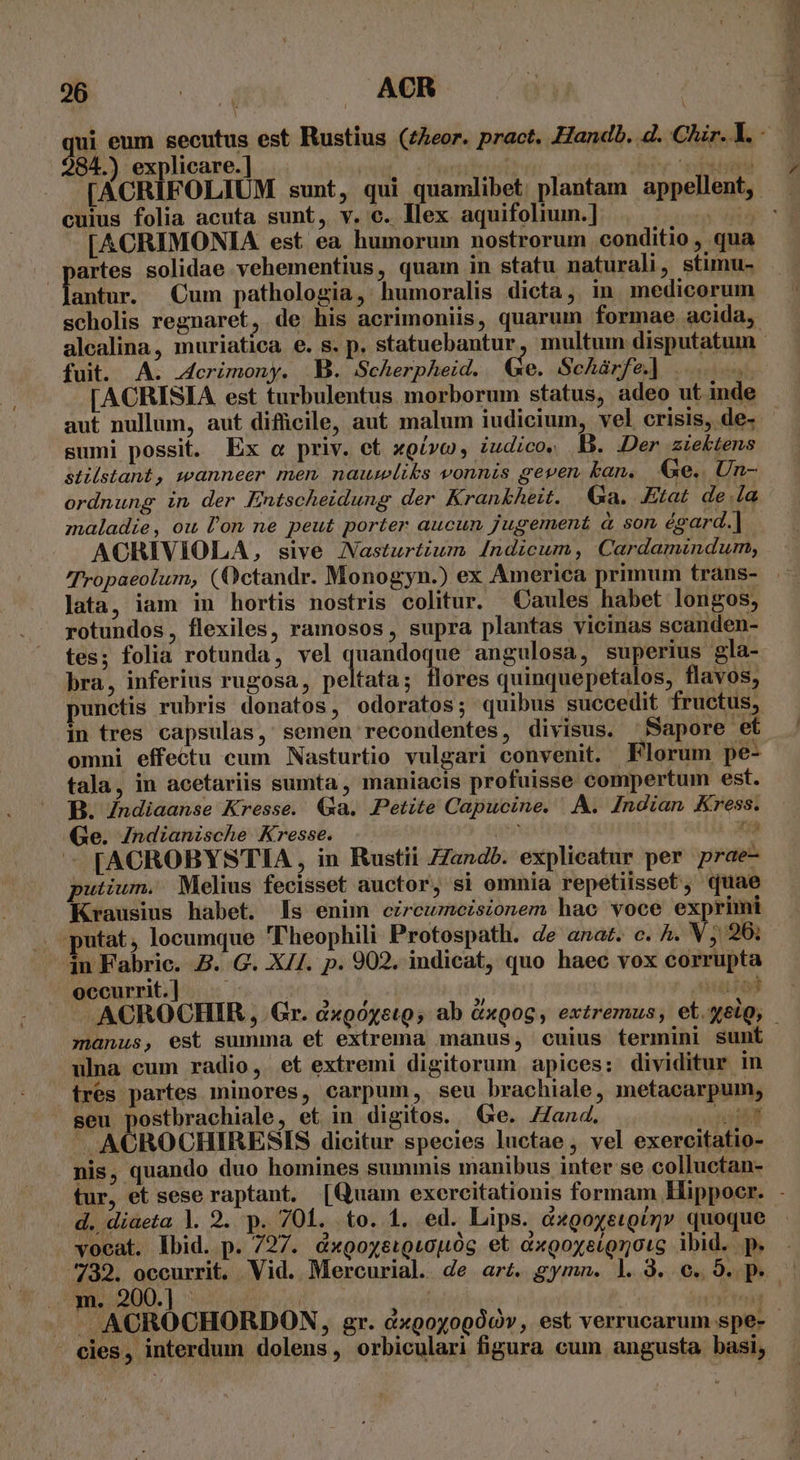 284.) explicare.] cuius folia acuta sunt, v. c. Ilex aquifoliuim.] id [ACRIMONIA est ea humorum nostrorum conditio , qua partes solidae vehementius, quam in statu naturali, stimu- nm Cum pathologia, humoralis dicta, in medicorum scholis regnaret, de his acrimoniis, quarum formae acida, fuit. A. .4crimony. B. Scherpheid. €&amp;e. Schàrfe|] |... [ACRISIA est turbulentus morborum status, adeo ut inde sumi possit. Ex c priv. et xoívc, iudico, B. Der ziektens stilstant, wanneer men naumliks vonnis geven kan. Ge.. Un- ordnung in der Entscheidung der Krankheit. Ga. Etat de.la maladie, ou l'on ne peut porter aucun jugement à son éeard.] ACHIVIOLA, sive Nasturtium Indicum, Cardamindum, Jata, iam in hortis nostris colitur. Caules habet longos, rotundos, flexiles, ramosos, supra plantas vicinas scanden- bra, inferius rugosa, peltata; flores quinquepetalos, flavos, punctis rubris donatos, odoratos; quibus succedit fructus, in tres capsulas, semen recondentes, divisus. Sapore et tala, in acetariis sumta , maniacis profuisse compertum est. B. Zndiaanse Kresse. (Xa. Petite Capucine. A. Indian Kress. «Ge. Zndianische Kresse. n s [ACROBYSTIA , in Rustii ZZandb. explicatur per prae- putium. Melius fecisset auctor, si omnia repetiisset, quae Krausius habet. ls enim czreumeisionem hac voce exprimi putat, locumque Theophili Protospath. de anat. c. ^. V ;/ 26; — 4n Fabric. Z. G. X/I. p. 902. indicat, quo haec vox corrupta | occurrit.] |. — uiol ^ manus, est summa et extrema manus, cuius termini sunt ulna cum radio, et extremi digitorum apices: dividitur in res partes minores, carpum, seu brachiale, metacarpum, seu postbrachiale, et in digitos. (Ge. /Zand. m - ACROCHIRESIS dicitur species luctae , vel exercitatio- nis, quando duo homines summis manibus inter se colluctan- d. diaeta |. 2. p. 701. to. 1. ed. Lips. d«goyetginmv quoque vocat. lbid. p. 727. &amp;xgoyeuQuouóg et &amp;xgoxeíQroic ibid. p. - cles, interdum dolens, orbiculari figura cum angusta. basi, EA