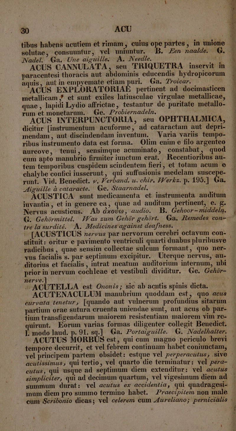 30 : - ACU tibus habens acutiem et rimam, cuius ope partes, in unione solutae, consuuntur, vel uniuntur. B. n naa/de. €. Nadel. Qa. Une aiguille. A. INeedie. — — ACUS CANNULATA, seu 'TRIQUETRA inservit in paracentesi thoracis aut abdominis educendis hydropicorum aquis, aut in empyemate etiam puri. Ga. Troicar. ' ACUS EXPLORATORIAE pertinent ad docimasticen . metallicam / et sunt exiles latiusculae virgulae metallicae, quae , lapidi Lydio affrictae, testantur de puritate metallo- : rum et monetarum.:. (Ge. Probzernadein. ; ACUS INTERPUNCTORIA, seu OPHTHALMICA, dicitur [instrumentum acuforme, ad cataractam aut depri- mendam, aut discindendam inventum. Varia variis tempo- ribus instrumento data est forma. Olim enim e filo argenteo aureove, tenui, sensimque acuminato, constabat, quod eum apto manubrio firmiter iunctum erat. Recentioribus au- tem temporibus cuspidem scindentem fieri, et totam acum e chalybe confici iusserunt, qui suffusionis medelam suscepe- runt, Vid. Benedict. v. Zerband. u. chir. JY'erkz. p. 195.] €a. Aiguille à cataracte, Ge. Staarnadel. ACUSTICA sunt medicamenta et instrumenta auditum iuvantia, et in genere ea, quae ad auditum pertinent, e. g. Nervus acusticus. Ab &amp;xovc, audio. MB. Gehoor-mzddein. | QG. Gehóürmittel. Jas zum Gehóür gehürt. Ga. Remedes con- tre la surdité. A. Medicines against deafness. ' [ACUS TICUS nervus par nervorum cerebri octavum con- - stituit: oritur e pavimento ventriculi quarti duabus pluribusve : radicibus , quae sensim collectae sulcum formant, quo ner- vus facialis s. par septimum excipitur. Uterque nervus, au- . - ditorius et facialis, intrat meatum auditorium internum, ubi prior in nervum cochleae et vestibuli dividitur. Ge. GeAór- nerve.] | ni - ^ACUTELLA est Ononis; sic ab acutis spinis dicta. ACUTENACULUM manubrium quoddam est, quo acus curvata tenetur, [quando aut vulnerum profundius sitarum . partium orae sutura cruenta uniendae sunt, aut acus ob par- tium transfigendarum maiorem resistentiam maiorem vim re- quirunt. Eorum varias formas diligenter collegit Benedict. ]. modo laud. p. 91. sq.] Ga. Portazguille. €. NadelAatter. ACUTUS MORBÜS est, qui cum magno periculo brevi tempore decurrit, et vel febrem continuam habet coniunctam, vel principem partem obsidet: estque vel perperacutus, sive - acutissimus, qui tertio, vel quarto die terminatur: vel pera- cutus, qui usque ad septimum diem extenditur: vel acu£us simpliciter, qui ad decimum quartum, vel vigesimum diem ad summum durat: vel acutus ex accidentia, qui quadragesi- mum diem pro summo termino habet. .Praecipitem non male cum Seribonio dicas; vel celerem cum .4ureliano; pernicialis -.