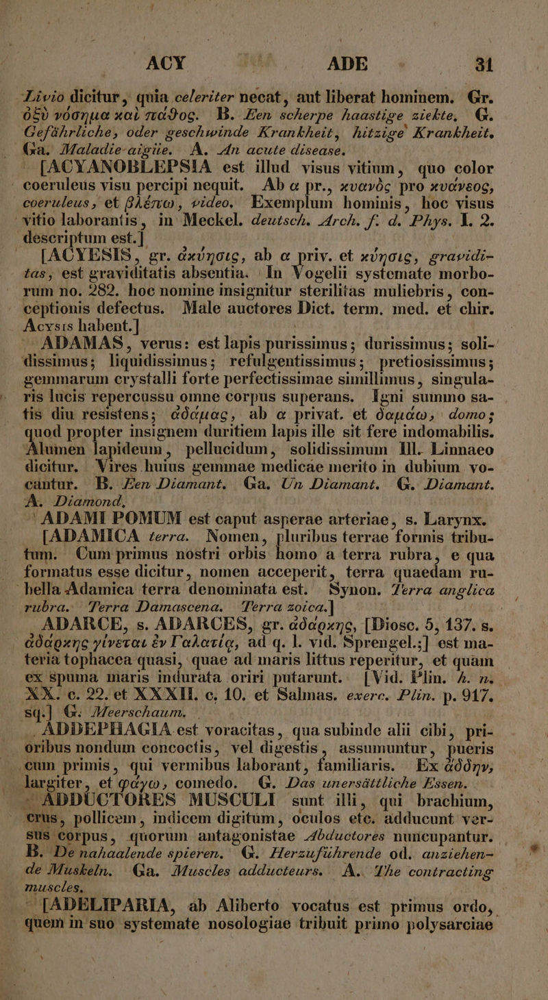 Livio dicitur , quia celeriter necat, aut liberat hominem. Gr. 050 v0onue xob7t«9oc. B. Een scherpe haastige ziekte, Q. Geführliche, oder geschwinde Krankheit, hitzige Krankheit. Ga. JMaladie-aigiie. A. 4n acute disease. » [ACYANOBLEPSIA est illud visus vitium, quo color  coeruleus visu percipi nequit. Ab &amp; pr., xvevóc pro xvoveoc, coeruleus, et BAério , video, Exemplum hominis, hoc visus vitio laborantis, in Meckel. deuzsch. 44rch. f: d. PAys. l. 2. descriptum est.] | [ACYESIS, gr. dxv5otc, ab « priv. et xíncoic, gravidi- tas, est graviditatis absentia. In Vogelii systemate morbo- rum no. 282. hoc nomine insignitur sterilitas muliebris, con- . ceptionis defectus. Male auctores Dict. term. med. et chir. Acvsis habent.] | JA ADAMAS, verus: estlapis purissimus ; durissimus; soli- dissimus; liquidissimus; refulgentissimus; pretiosissimus; gemmarum crystalli forte perfectissimae sunillimus, singula- - ris lucis repercussu omne corpus superans. Igni summo sa- fis diu resistens; &amp;ócuog, ab « privat. et óoucc, domo; uod propter insignem duritiem lapis ille sit fere indomabilis. limbs lapideum, pellucidum, solidissimum lll. Linnaeo dicitur. Vires huius gemmae medicae merito in dubium vo- eantur. B. Zen Diamant. Ga. Un Diamant. Q4. Diamant. A. Diamond, ^ ADAMI POMUM est caput asperae arteriae, s. Larynx. [ADAMICA zerra. Nomen, pluribus terrae formis tribu- tum. Cum primus nostri orbis homo a terra rubra, e qua . formatus esse dicitur, nomen acceperit, terra quaedam ru-  hella .Adamica terra denominatà est. Synon. 7*rra angelica rubra. Terra Damascena. — Terra zoica.] | ADARCE, s. ADARCES, gr. àó0c9x7c, [Diosc. 5, 137. s. . &amp;OdQxnc ylivevac £y l'aAozíq, ad q. l. vid. Sprengel.;] est ma- teria tophacea quasi, quae ad maris littus reperitur, et quam ex spuma maris indurata oriri putarunt. [Vid. Plin. A. m. . XX. c. 22. et XXXII. c. 10. et Salmas. exerc. Pin. p. 917. sq.] G. JMeerschaum. . ! . ADDEPHAGIA est voracitas, qua subinde alii cibi, pri- oribus nondum concocíis, vel digestis, assumuntur, pueris eum primis, qui vermibus laborant, familiaris. | Ex &amp;Ó0gv, largiter S qcyo comedo. QG. Das unersáttliche Essen. - ADDUCTORES MUSCULI sunt illi, qui brachium, emus, pollicem, indicem digitum, oculos ete. adducunt ver- sus corpus, quorum antagonistae -4bductores nuncupantur. B. De naAaalende spieren. €. Herzuführende od. anziehen- de Muskeln. Ga. JMuscles adducteurs. |. A.. TÀe contracting muscles. —  [ADELIPARIA, ab Aliberto vocatus est primus ordo, quem in suo systemate nosologiae tribuit primo polysarciae
