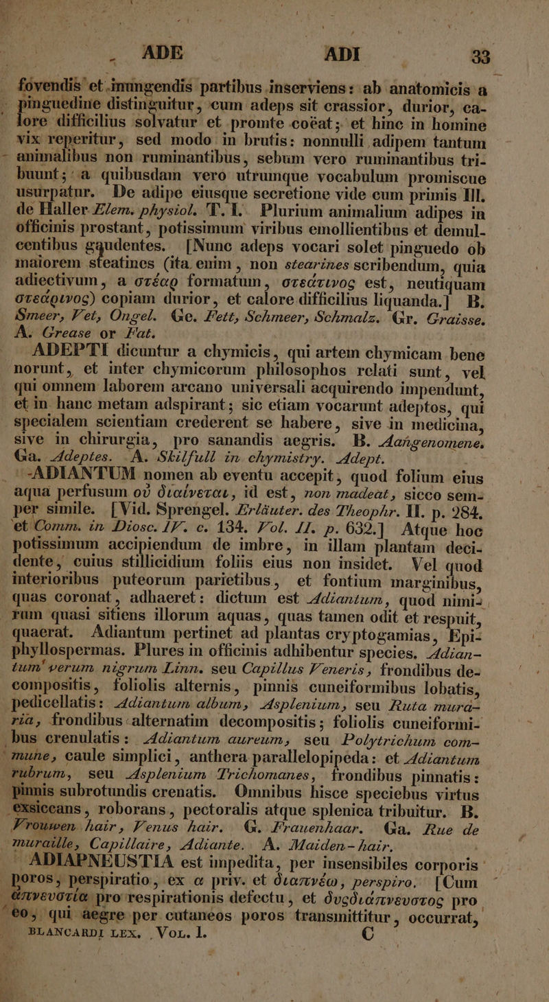 . ADE ues EE 2] . fovendis et .immgendis partibus inserviens: ab anatomicis a , pinguedine distinguitur, cum adeps sit crassior, durior, ca- - lore difficilius solvatur et promte coéat; et hinc in homine vix reperitur, sed modo in brutis: nonnulli adipem tantum - animalibus non ruminantibus, sebum vero ruminantibus tri- buunt;:a quibusdam vero utrumque vocabulum promiscue usurpatur. De adipe eiusque secretione vide cum primis Ill. de Haller Z/em. physzol. 'T. Y... Plurium animalium adipes in officinis prostant, potissimum viribus emollientibus et demul- centibus gqudentes. [Nune adeps vocari solet pinguedo ob maiorem steatines (ita enim , non stearines scribendum, quia adiectivum , a ozéeQ formatum, ocecrivog est, neutiquam OrecQuvog) copiam durior, et calore difficilius liquanda.] B. SSmeer, Vet, Ongel. Qe. Fett, Schmeer, Schmalz. Qr. Graisse. A. Grease or Fat. | ADEP'TI dicuntur a chymicis, qui artem chymicam bene norunt, et inter chymicorum philosophos relati sunt, vel qui omnem laborem arcano universali acquirendo impendunt, et in. hanc metam adspirant; sic etiam vocarunt adeptos, qui specialem scientiam crederent se habere, sive in medicina, sive in chirurgia, pro sanandis aegris. B. 24aAsenomene, Ga. 4deptes. .A. Skilfull in. chymistry.. dept. . -ADIAN'TUM nomen ab eventu accepit, quod folium eius aqua perfusum ov Oroíverot, id est, non madeat, sicco sem: per simile. [Vid. Sprengel. Zr/áuter. des Theophr. V. p. 284. et Comm. in Diosc. [F. c. 194. Fol. 41. p. 632.] Atque hoc potissimum accipiendum de imbre, in illam plantam deci- dente, cuius stillicidium foliis eius non insidet. Vel quod interioribus puteorum parietibus, et fontium marginibus, quas coronat, adhaeret: dictum est zdzanzum, quod nimi: . rum quasi sitiens illorum aquas, quas tamen odit et respuit, quaerat. Adiantum pertinet ad plantas cry ptogamias, Epi- phyllospermas. Plures in officinis adhibentur species. J4diaz- tum! verum nigrum Linn. seu Capzllus F'eneris , frondibus de- compositis, foliolis alternis, pinnis cuneiformibus lobatis, pedicellatis: 244diantum album, splenium, seu Ruta mura- ria, frondibus.alternatim decompositis ; foliolis cuneiformi- . bus crenulatis: ;4diantum aureum, seu Polytrichum com- mune, caule simplici, anthera parallelopipeda :- et 4/dzanzuza rubrum, seu splenium richomanes, 1rondibus pinnatis : pinnis subrotundis crenatis. Omnibus hisce speciebus virtus .exsiccans, roborans, pectoralis atque splenica tribuitur. B. Frowuwen. hair , Fenus hair. (G. Frauenhaar. Qa. Rue de muraille, Capillaire, Adiante.. . À. Maiden - hair. LENA  ADIAPNEUSTIA est impedita, per insensibiles corporis ' poros, perspiratio, ex c priv. et ózaztvéc, perspiro. [Cum | €nv»evovta pro respirationis defectu , et QvcÓvaztwvsvoroc pro. ^60, qui aegre per cutanéos poros transimittitur , occurrat, BLANCARDI LEX, | Vor. l. wv ] AJ ET.