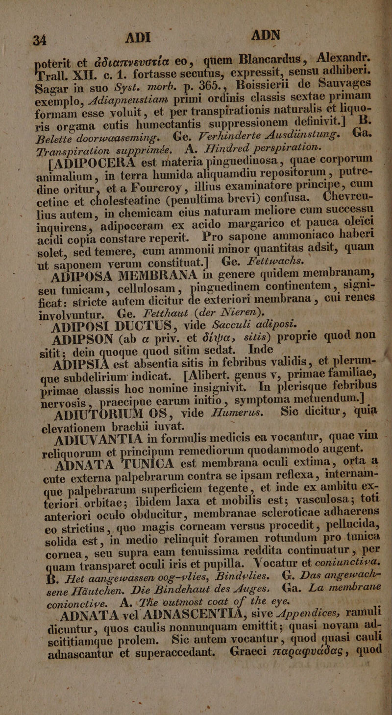 ET AE S ADN oterit. et douamvevaria eo, quem Blancardus, Alexandr. Tr rall. XI. c. 1. fortasse secutus, expressit, sensu adhiberi. .. Sagar in suo Syst. morb. p. 369. , Boissierii de Sauvages exemplo, diapneustiam primi ordinis classis sextae primam — formam esse voluit, et per transpirationis naturalis et liquo- — ris organa cutis humectantis suppressionem definivit] B. Belette doorwaaseming. | Ge. F'erhinderte Ausdünstung. | Ga. Transpiration supprimée, A. Hindred perspiration. C [ADIPOCERA est materia pinguedinosa, quae corporum animalium , in terra humida aliquamdiu repositorum , putre- dine oritur, eta Fourcroy , illius examinatore principe, cum cetine et cholesteatine (penultima brevi) confusa. Chevreu- lius autem, in chemicam eius naturam meliore cum successu inquirens, adipeceram ex acido margarico et pauca oleiei acidi copia constare reperit. Pro sapone ammoniaco haberi solet, sed temere, cum ammonii minor quantitas adsit, quam ut saponem verum constituat.] Ge. Fettzwachs. iM — ADIPOSA MEMBRANA in genere quidem membranam, seu tunicam, cellulosam , pinguedinem continentem , signi- ficat: stricte autem dicitur de exteriori membrana, cui renes involvuntur. Qe. etAaut (der JNieren). v * ADIPOSI DUCTUS, vide Secculi adipost. YE ADIPSON (ab c priv. et o£, siZis) proprie quod non sitit; dein quoque quod sitim sedat. Inde . wd ordi dd | ADIPSIA est absentia sitis in febribus validis, et plerum- A ue subdelirium indicat. [Alibert. genus v, primae familiae, | primae classis hoc nomine insignivit. In plerisque febribus nervosis, praecipue earum initio, symptoma metuendum.] ADIUTORIUM OS, vide Zumerus. Sic dicitur, quia elevationem brachii iuvat. E | É ^ — ADIUVANTIA in formulis medicis ea vocantur, quae vim - reliquorum et principum remediorum quodammodo augent. - ADNATA TUNICA est membrana oculi extima, orta a cute externa palpebrarum contra se ipsam reflexa, internam- que palpebrarum superficiem tegente, et inde ex ambitu ex- teriori orbitae; ibidem laxa et mobilis est; vasculosa; toti anteriori oculo obducitur, membranae scleroticae adhaerens eo strictius, quo magis corneam versus procedit , pellucida, - solida est, in medio relinquit foramen rotundum pro tunica cornea, seu supra eam tenuissima reddita continuatur , per uam transparet oculi iris et pupilla. Vocatur et conzunctzva. . .Het aangewassen oog-14ies, Bindvelies. G. Das angemach- sene Hüutchen. Die Bindehaut des Auges, Ga. La membrane conionctive. A. Tlie outmost coat of the eye. A cdivecas —. .ADNATA vel ADNASCENT'TIA, sive Appendices; ramuli dicuntur, quos caulis nonnunquam emittit ; quasi noyam. ad- | scititiamque prolem. Sic autem vocantur , quod quasi cauli | adnascantur et superaccedant. Graeci zogogvcdag , quod . |